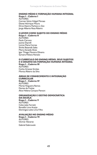49
Formação de Professores do Ensino Médio
ENSINO MÉDIO E FORMAÇÃO HUMANA INTEGRAL
Etapa I – Caderno I
AUTORES
Carmen Sylvia Vidigal Moraes
Dante Henrique Moura
Dirce Djanira Pacheco e Zan
Jorge Alberto Rosa Ribeiro
O JOVEM COMO SUJEITO DO ENSINO MÉDIO
Etapa I – Caderno II
AUTORES
Paulo Carrano
Juarez Dayrell
Licinia Maria Correa
Shirlei Rezende Sales
Maria Zenaide Alves
Igor Thiago Moreira Oliveira
Symaira Poliana Nonato
O CURRÍCULO DO ENSINO MÉDIO, SEUS SUJEITOS
E O DESAFIO DA FORMAÇÃO HUMANA INTEGRAL
Etapa I – Caderno III
AUTORES
Carlos Artexes Simões
Monica Ribeiro da Silva
ÁREAS DE CONHECIMENTO E INTEGRAÇÃO
CURRICULAR
Etapa I – Caderno IV
AUTORES
Marise Nogueira Ramos
Denise de Freitas
Alice Helena Campos Pierson
ORGANIZAÇÃO E GESTÃO DEMOCRÁTICA
DA ESCOLA
Etapa I – Caderno V
AUTORES
Celso João Ferretti
Ronaldo Lima Araújo
Domingos Leite Lima Filho
AVALIAÇÃO NO ENSINO MÉDIO
Etapa I – Caderno VI
AUTORES
Ocimar Alavarse
Gabriel Gabrowski
 