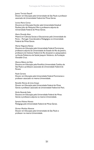 51
Formação de Professores do Ensino Médio
Juarez Tarcisio Dayrell
Doutor em Educação pela Universidade de São Paulo e professor
associado da Universidade Federal de Minas Gerais.
Licinia Maria Correa
Doutora em Educação Escolar pela Universidade Estadual
Paulista Júlio de Mesquita Filho e professora adjunta da
Universidade Federal de Minas Gerais.
Maria Zenaide Alves
Mestre em Ciências Sociais e Educacionais pela Universidade do
Porto – Portugal. Coordenadora Pedagógica na Universidade
Federal de Minas Gerais.
Marise Nogueira Ramos
Doutora em Educação pela Universidade Federal Fluminense,
professora adjunta da Universidade do Estado do Rio de Janeiro,
professora do Instituto Federal do Rio de Janeiro e pesquisadora
na Escola Politécnica de Saúde Joaquim Venâncio, da Fundação
Oswaldo Cruz.
Monica Ribeiro da Silva
Doutora em Educação pela Pontifícia Universidade Católica de
São Paulo e professora associada da Universidade Federal do
Paraná.
Paulo Carrano
Doutor em Educação pela Universidade Federal Fluminense e
professor associado na mesma Universidade.
Ronaldo Marcos de Lima Araujo
Doutor em Educação pela Universidade Federal de Minas
Gerais e professor associado da Universidade Federal do Pará.
Shirlei Rezende Sales
Doutora em Educação pela Universidade Federal de Minas
Gerais e professora adjunta na mesma Universidade.
Symaira Poliana Nonato
Pedagoga pela Universidade Federal de Minas Gerais.
Ocimar Munhoz Alavarse
Doutor em Educação pela Universidade de São Paulo e
professor na mesma Universidade.
 
