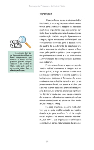5
Formação de Professores do Ensino Médio
Introdução
Caro professor e cara professora do En-
sino Médio, o texto aqui apresentado visa a con-
tribuir para a reflexão a respeito da realidade
atual dessa importante etapa educacional, par-
tindo de uma rápida retomada de suas origens e
conformação histórica no país. Apresentamos,
a seguir, alguns indicadores e informações que
consideramos essenciais para o debate acerca
do quadro de atendimento da população bra-
sileira, enumerando desafios a serem enfren-
tados pelas políticas públicas para a superação
dos problemas existentes e a do direito social
à universalização da escola pública de qualidade
para todos(as).
É importante lembrar que a expressão
“ensino médio” é universal e designa, em to-
dos os países, a etapa de ensino situada entre
a educação elementar e o ensino superior. É,
basicamente, destinada à formação de jovens
e adolescentes e dirigida, também, em certos
países como o Brasil, aos jovens e adultos que
a ela não tiveram acesso na chamada idade pró-
pria. Existem, no entanto, diferenças significati-
vas de interpretação por esses países a respeito
das etapas ou ciclos do sistema educacional que
devem corresponder ao ensino de nível médio
(BONITATIBUS, 1991).
No caso brasileiro, o ensino médio tal-
vez seja o mais problematizado na história
da educação, pois manifesta “o nó da relação
social implícita no ensino escolar nacional”
(CURY, 1991). Sua organização e atribuições
contribuíram para a naturalização das diferen-
A primeira Lei Ge-
ral da educação pública no
Brasil Independente, que
instituiu o ensino mútuo
público e gratuito, foi apro-
vada em 15 de outubro de
1827, razão pela qual se
comemora nessa data o
dia do professor.
 