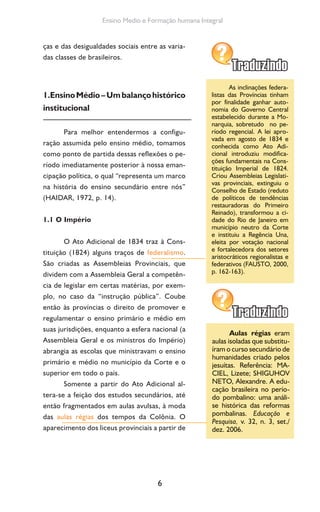 6
Ensino Medio e Formação humana Integral
ças e das desigualdades sociais entre as varia-
das classes de brasileiros.
1.EnsinoMédio–Umbalançohistórico
institucional
Para melhor entendermos a configu-
ração assumida pelo ensino médio, tomamos
como ponto de partida dessas reflexões o pe-
ríodo imediatamente posterior à nossa eman-
cipação política, o qual “representa um marco
na história do ensino secundário entre nós”
(HAIDAR, 1972, p. 14).
1.1 O Império
O Ato Adicional de 1834 traz à Cons-
tituição (1824) alguns traços de federalismo.
São criadas as Assembleias Provinciais, que
dividem com a Assembleia Geral a competên-
cia de legislar em certas matérias, por exem-
plo, no caso da “instrução pública”. Coube
então às províncias o direito de promover e
regulamentar o ensino primário e médio em
suas jurisdições, enquanto a esfera nacional (a
Assembleia Geral e os ministros do Império)
abrangia as escolas que ministravam o ensino
primário e médio no município da Corte e o
superior em todo o país.
Somente a partir do Ato Adicional al-
tera-se a feição dos estudos secundários, até
então fragmentados em aulas avulsas, à moda
das aulas régias dos tempos da Colônia. O
aparecimento dos liceus provinciais a partir de
As inclinações federa-
listas das Províncias tinham
por finalidade ganhar auto-
nomia do Governo Central
estabelecido durante a Mo-
narquia, sobretudo no pe-
ríodo regencial. A lei apro-
vada em agosto de 1834 e
conhecida como Ato Adi-
cional introduziu modifica-
ções fundamentais na Cons-
tituição Imperial de 1824.
Criou Assembleias Legislati-
vas provinciais, extinguiu o
Conselho de Estado (reduto
de políticos de tendências
restauradoras do Primeiro
Reinado), transformou a ci-
dade do Rio de Janeiro em
município neutro da Corte
e instituiu a Regência Una,
eleita por votação nacional
e fortalecedora dos setores
aristocráticos regionalistas e
federativos (FAUSTO, 2000,
p. 162-163).
Aulas régias eram
aulas isoladas que substitu-
íram o curso secundário de
humanidades criado pelos
jesuítas. Referência: MA-
CIEL, Lizete; SHIGUHOV
NETO, Alexandre. A edu-
cação brasileira no perío-
do pombalino: uma análi-
se histórica das reformas
pombalinas. Educação e
Pesquisa, v. 32, n. 3, set./
dez. 2006.
 