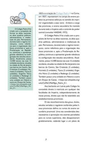 7
Formação de Professores do Ensino Médio
1835 e a criação do Colégio Pedro II na Corte,
em 1837, representam no campo do ensino pú-
blico os primeiros esforços no sentido de impri-
mir organicidade a esse ramo . Embora a cargo
das províncias, o ensino secundário foi mantido
durante todo o Império sob o controle do poder
central (consultar HAIDAR, 1972).
O Colégio Pedro II foi criado com o pro-
pósito de formar as elites nacionais, os altos qua-
dros políticos, administrativos e intelectuais do
país. Permaneceu, durante todo o regime monár-
quico, como referência para a organização dos
liceus provinciais e, após a Proclamação da Re-
pública, continuou a apresentar grande relevância
na configuração dos estudos secundários. Atual-
mente, possui 12.000 alunos nas suas 12 unidades
escolares, situadas na cidade do Rio de Janeiro nos
bairros do Centro, São Cristóvão (3 unidades),
Humaitá (2 unidades), Tijuca (2 unidades), Enge-
nho Novo (2 unidades) e Realengo (2 unidades).
Também possui uma unidade em Niterói e outra
em Duque de Caxias. <https://pt.wikipedia.org/
wiki/Col%C3%A9gio_Pedro_II>.
Aos bacharéis em Letras pelo Colégio foi
concedido direito à matrícula em qualquer das
faculdades do Império, independentemente de
novas provas, direito que não foi estendido aos
estabelecimentos provinciais.
O não reconhecimento dos graus, títulos,
estudos seriados e regulares conferidos pelos li-
ceus provinciais definiu os rumos do ensino se-
cundário provincial. Uma vez considerados des-
necessários à aprovação nos exames parcelados
para os cursos superiores, eles desapareceram
gradativamente, cedendo lugar a um plano de
O Colégio Pedro II foi
criado com o propósito de
formar as elites nacionais,
os altos quadros políticos,
administrativos e intelec-
tuais do país. Permaneceu,
durante todo o regime mo-
nárquico, como referên-
cia para a organização dos
liceus provinciais e, após a
Proclamação da Repúbli-
ca, continuou a apresentar
grande relevância na confi-
guração dos estudos secun-
dários. Atualmente, possui
12.000 alunos nas suas 12
unidades escolares, situadas
na cidade do Rio de Janeiro
nos bairros do Centro, São
Cristóvão (3 unidades), Hu-
maitá (2 unidades), Tijuca (2
unidades), Engenho Novo
(2 unidades) e Realengo (2
unidades). Também possui
uma unidade em Niterói e
outra em Duque de Caxias.
<https://pt.wikipedia.org/
wiki/Col%C3%A9gio_Pe-
dro_II>.
 