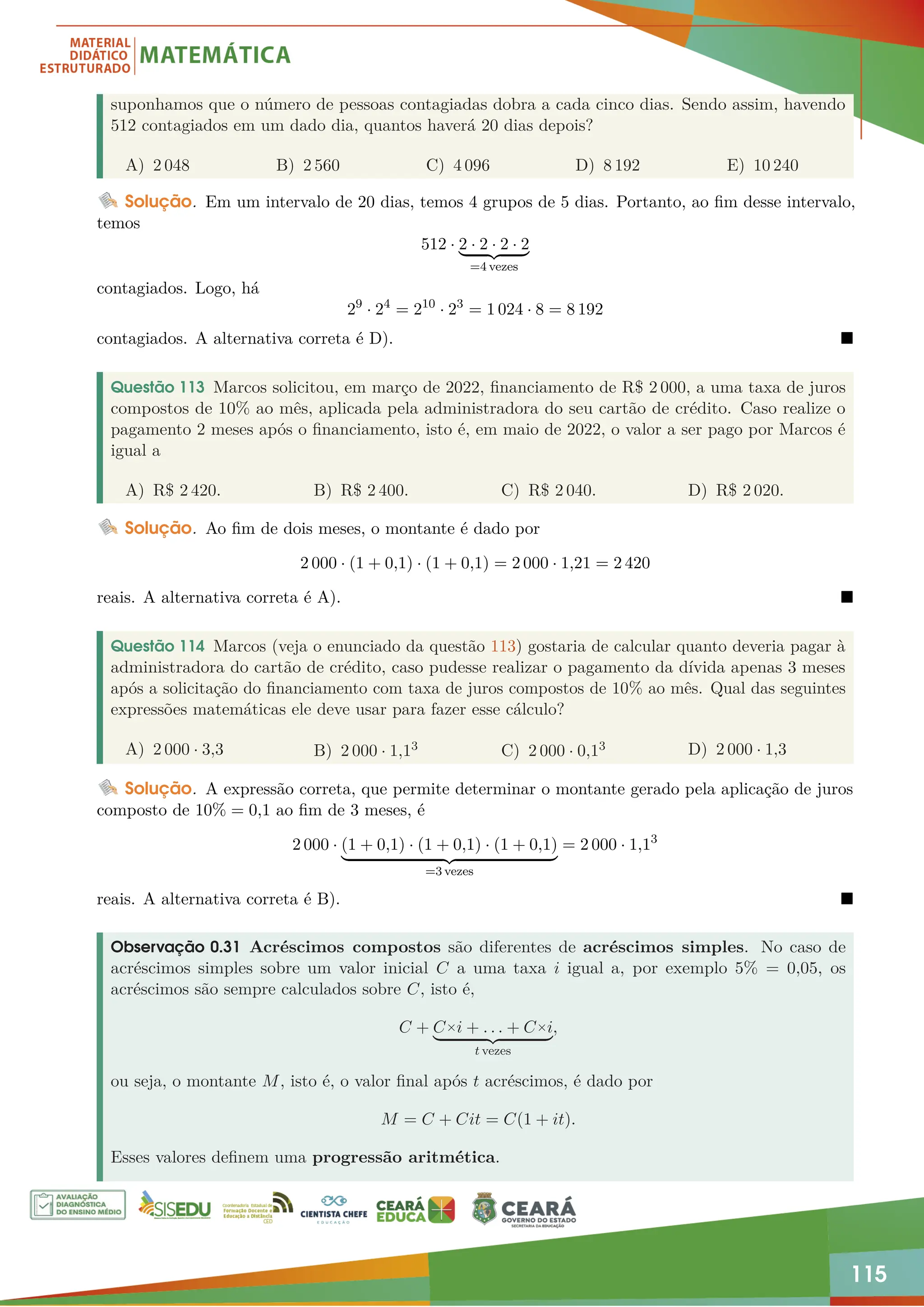 115
suponhamos que o número de pessoas contagiadas dobra a cada cinco dias. Sendo assim, havendo
512 contagiados em um dado dia, quantos haverá 20 dias depois?
A) 2 048 B) 2 560 C) 4 096 D) 8 192 E) 10 240
Solução. Em um intervalo de 20 dias, temos 4 grupos de 5 dias. Portanto, ao fim desse intervalo,
temos
512 · 2 · 2 · 2 · 2
| {z }
=4 vezes
contagiados. Logo, há
29
· 24
= 210
· 23
= 1 024 · 8 = 8 192
contagiados. A alternativa correta é D). 
Questão 113 Marcos solicitou, em março de 2022, financiamento de R$ 2 000, a uma taxa de juros
compostos de 10% ao mês, aplicada pela administradora do seu cartão de crédito. Caso realize o
pagamento 2 meses após o financiamento, isto é, em maio de 2022, o valor a ser pago por Marcos é
igual a
A) R$ 2 420. B) R$ 2 400. C) R$ 2 040. D) R$ 2 020.
Solução. Ao fim de dois meses, o montante é dado por
2 000 · (1 + 0,1) · (1 + 0,1) = 2 000 · 1,21 = 2 420
reais. A alternativa correta é A). 
Questão 114 Marcos (veja o enunciado da questão 113) gostaria de calcular quanto deveria pagar à
administradora do cartão de crédito, caso pudesse realizar o pagamento da dívida apenas 3 meses
após a solicitação do financiamento com taxa de juros compostos de 10% ao mês. Qual das seguintes
expressões matemáticas ele deve usar para fazer esse cálculo?
A) 2 000 · 3,3 B) 2 000 · 1,13 C) 2 000 · 0,13 D) 2 000 · 1,3
Solução. A expressão correta, que permite determinar o montante gerado pela aplicação de juros
composto de 10% = 0,1 ao fim de 3 meses, é
2 000 · (1 + 0,1) · (1 + 0,1) · (1 + 0,1)
| {z }
=3 vezes
= 2 000 · 1,13
reais. A alternativa correta é B). 
Observação 0.31 Acréscimos compostos são diferentes de acréscimos simples. No caso de
acréscimos simples sobre um valor inicial C a uma taxa i igual a, por exemplo 5% = 0,05, os
acréscimos são sempre calculados sobre C, isto é,
C + C×i + . . . + C×i
| {z }
t vezes
,
ou seja, o montante M, isto é, o valor final após t acréscimos, é dado por
M = C + Cit = C(1 + it).
Esses valores definem uma progressão aritmética.
 