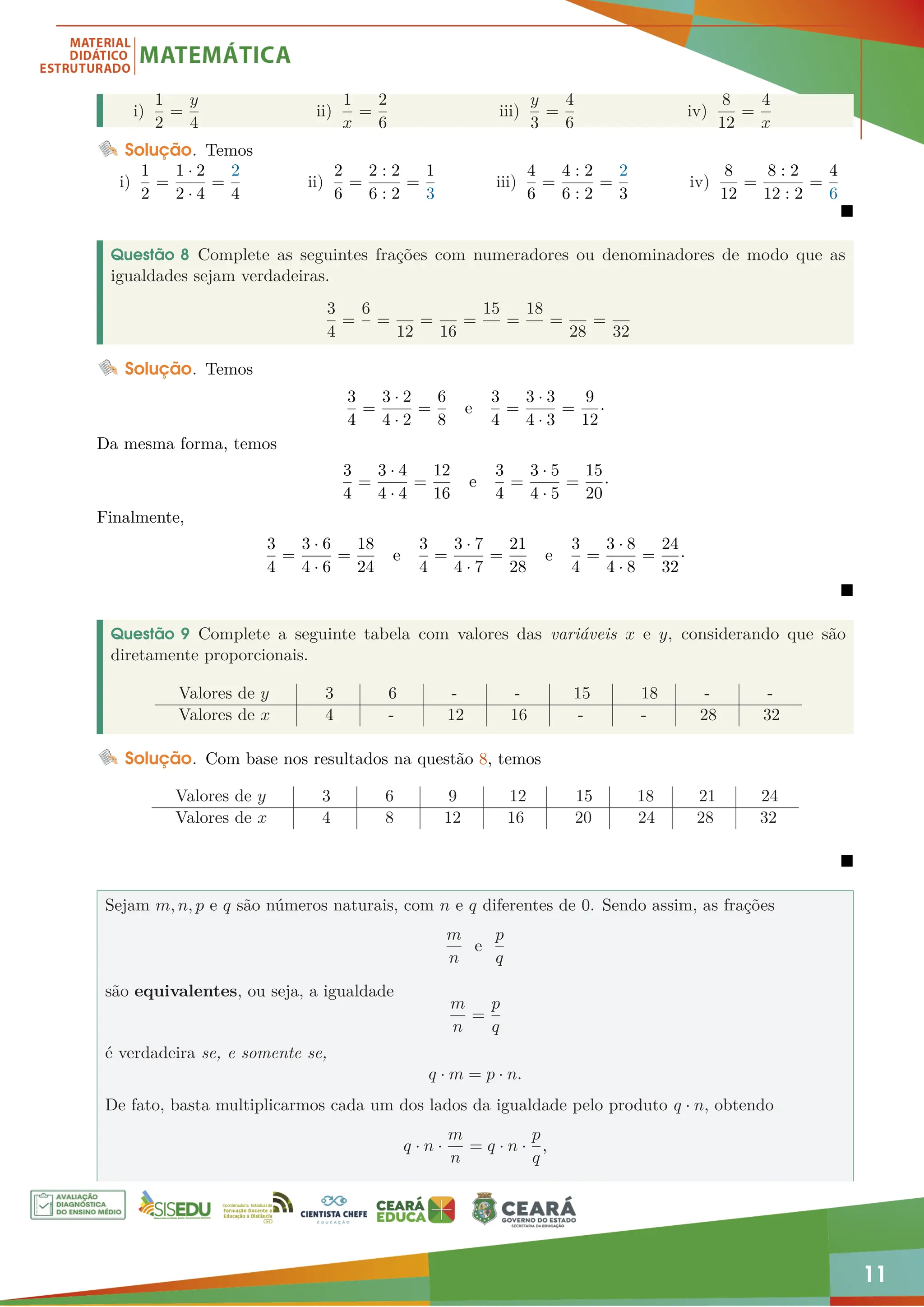 11
i)
1
2
=
y
4
ii)
1
x
=
2
6
iii)
y
3
=
4
6
iv)
8
12
=
4
x
Solução. Temos
i)
1
2
=
1 · 2
2 · 4
=
2
4
ii)
2
6
=
2 : 2
6 : 2
=
1
3
iii)
4
6
=
4 : 2
6 : 2
=
2
3
iv)
8
12
=
8 : 2
12 : 2
=
4
6

Questão 8 Complete as seguintes frações com numeradores ou denominadores de modo que as
igualdades sejam verdadeiras.
3
4
=
6
=
12
=
16
=
15
=
18
=
28
=
32
Solução. Temos
3
4
=
3 · 2
4 · 2
=
6
8
e
3
4
=
3 · 3
4 · 3
=
9
12
·
Da mesma forma, temos
3
4
=
3 · 4
4 · 4
=
12
16
e
3
4
=
3 · 5
4 · 5
=
15
20
·
Finalmente,
3
4
=
3 · 6
4 · 6
=
18
24
e
3
4
=
3 · 7
4 · 7
=
21
28
e
3
4
=
3 · 8
4 · 8
=
24
32
·

Questão 9 Complete a seguinte tabela com valores das variáveis x e y, considerando que são
diretamente proporcionais.
Valores de y 3 6 - - 15 18 - -
Valores de x 4 - 12 16 - - 28 32
Solução. Com base nos resultados na questão 8, temos
Valores de y 3 6 9 12 15 18 21 24
Valores de x 4 8 12 16 20 24 28 32

Sejam m, n, p e q são números naturais, com n e q diferentes de 0. Sendo assim, as frações
m
n
e
p
q
são equivalentes, ou seja, a igualdade
m
n
=
p
q
é verdadeira se, e somente se,
q · m = p · n.
De fato, basta multiplicarmos cada um dos lados da igualdade pelo produto q · n, obtendo
q · n ·
m
n
= q · n ·
p
q
,
 