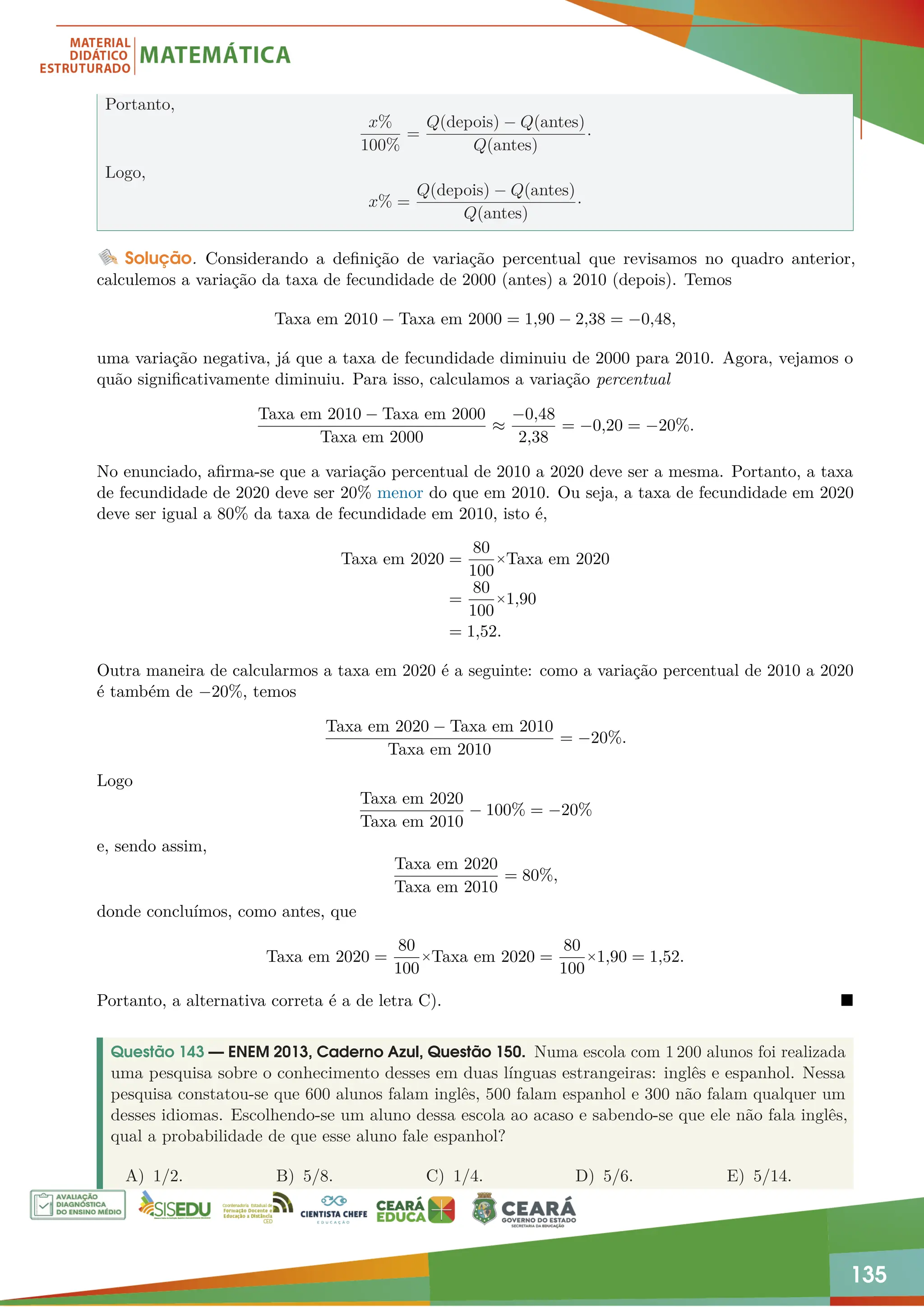 135
Portanto,
x%
100%
=
Q(depois) − Q(antes)
Q(antes)
·
Logo,
x% =
Q(depois) − Q(antes)
Q(antes)
·
Solução. Considerando a definição de variação percentual que revisamos no quadro anterior,
calculemos a variação da taxa de fecundidade de 2000 (antes) a 2010 (depois). Temos
Taxa em 2010 − Taxa em 2000 = 1,90 − 2,38 = −0,48,
uma variação negativa, já que a taxa de fecundidade diminuiu de 2000 para 2010. Agora, vejamos o
quão significativamente diminuiu. Para isso, calculamos a variação percentual
Taxa em 2010 − Taxa em 2000
Taxa em 2000
≈
−0,48
2,38
= −0,20 = −20%.
No enunciado, afirma-se que a variação percentual de 2010 a 2020 deve ser a mesma. Portanto, a taxa
de fecundidade de 2020 deve ser 20% menor do que em 2010. Ou seja, a taxa de fecundidade em 2020
deve ser igual a 80% da taxa de fecundidade em 2010, isto é,
Taxa em 2020 =
80
100
×Taxa em 2020
=
80
100
×1,90
= 1,52.
Outra maneira de calcularmos a taxa em 2020 é a seguinte: como a variação percentual de 2010 a 2020
é também de −20%, temos
Taxa em 2020 − Taxa em 2010
Taxa em 2010
= −20%.
Logo
Taxa em 2020
Taxa em 2010
− 100% = −20%
e, sendo assim,
Taxa em 2020
Taxa em 2010
= 80%,
donde concluímos, como antes, que
Taxa em 2020 =
80
100
×Taxa em 2020 =
80
100
×1,90 = 1,52.
Portanto, a alternativa correta é a de letra C). 
Questão 143 — ENEM 2013, Caderno Azul, Questão 150. Numa escola com 1 200 alunos foi realizada
uma pesquisa sobre o conhecimento desses em duas línguas estrangeiras: inglês e espanhol. Nessa
pesquisa constatou-se que 600 alunos falam inglês, 500 falam espanhol e 300 não falam qualquer um
desses idiomas. Escolhendo-se um aluno dessa escola ao acaso e sabendo-se que ele não fala inglês,
qual a probabilidade de que esse aluno fale espanhol?
A) 1/2. B) 5/8. C) 1/4. D) 5/6. E) 5/14.
 