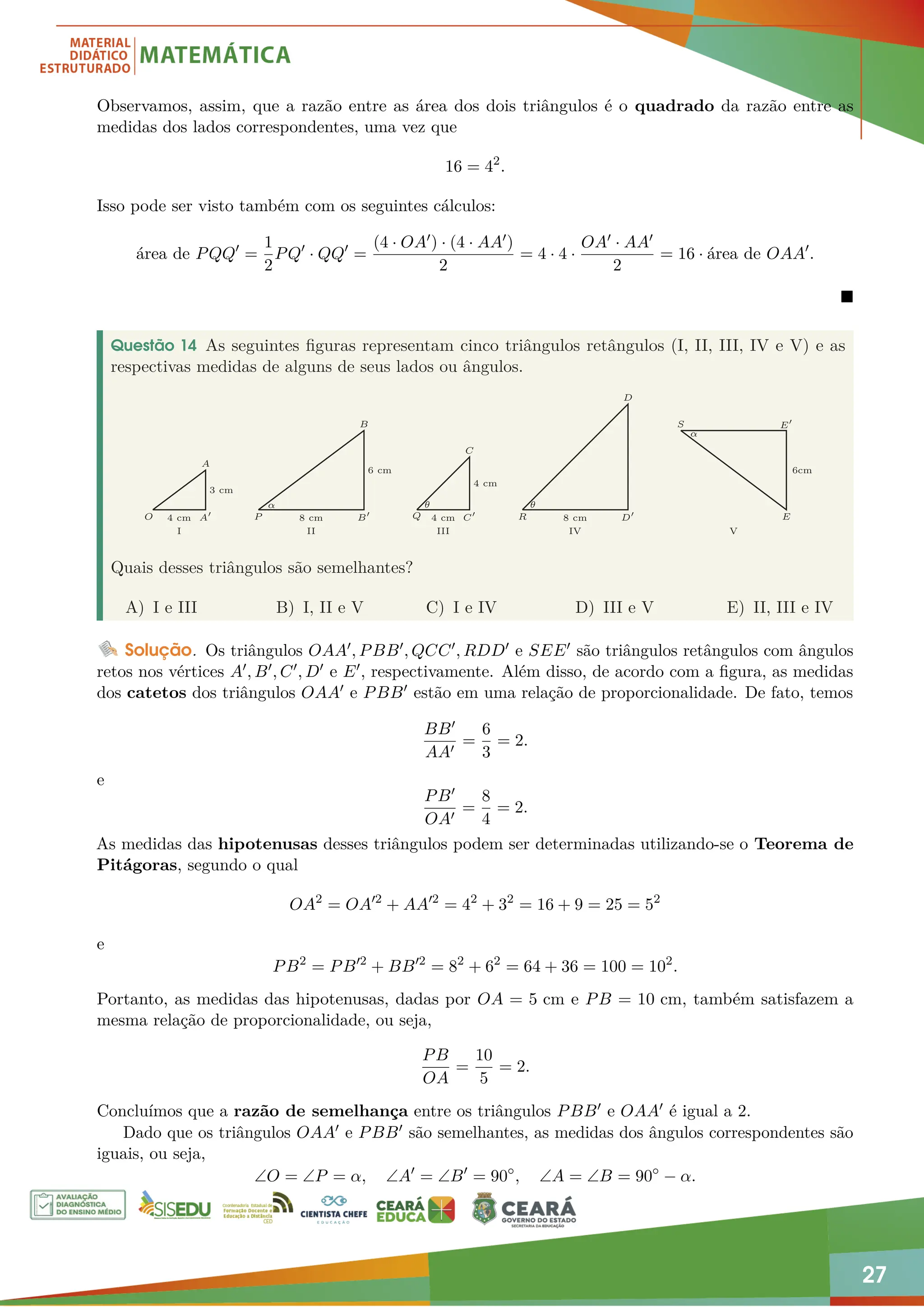 27
Observamos, assim, que a razão entre as área dos dois triângulos é o quadrado da razão entre as
medidas dos lados correspondentes, uma vez que
16 = 42
.
Isso pode ser visto também com os seguintes cálculos:
área de PQQ0
=
1
2
PQ0
· QQ0
=
(4 · OA0) · (4 · AA0)
2
= 4 · 4 ·
OA0 · AA0
2
= 16 · área de OAA0
.

Questão 14 As seguintes figuras representam cinco triângulos retângulos (I, II, III, IV e V) e as
respectivas medidas de alguns de seus lados ou ângulos.
O
A
A0 P
B
B0 Q
C
C0 R
D
D0
S
E
E0
I
4 cm 8 cm
3 cm
6 cm
4 cm
θ θ
α
α
8 cm
6cm
4 cm
II III IV V
Quais desses triângulos são semelhantes?
A) I e III B) I, II e V C) I e IV D) III e V E) II, III e IV
Solução. Os triângulos OAA0, PBB0, QCC0, RDD0 e SEE0 são triângulos retângulos com ângulos
retos nos vértices A0, B0, C0, D0 e E0, respectivamente. Além disso, de acordo com a figura, as medidas
dos catetos dos triângulos OAA0 e PBB0 estão em uma relação de proporcionalidade. De fato, temos
BB0
AA0
=
6
3
= 2.
e
PB0
OA0
=
8
4
= 2.
As medidas das hipotenusas desses triângulos podem ser determinadas utilizando-se o Teorema de
Pitágoras, segundo o qual
OA2
= OA02
+ AA02
= 42
+ 32
= 16 + 9 = 25 = 52
e
PB2
= PB02
+ BB02
= 82
+ 62
= 64 + 36 = 100 = 102
.
Portanto, as medidas das hipotenusas, dadas por OA = 5 cm e PB = 10 cm, também satisfazem a
mesma relação de proporcionalidade, ou seja,
PB
OA
=
10
5
= 2.
Concluímos que a razão de semelhança entre os triângulos PBB0 e OAA0 é igual a 2.
Dado que os triângulos OAA0 e PBB0 são semelhantes, as medidas dos ângulos correspondentes são
iguais, ou seja,
∠O = ∠P = α, ∠A0
= ∠B0
= 90◦
, ∠A = ∠B = 90◦
− α.
 