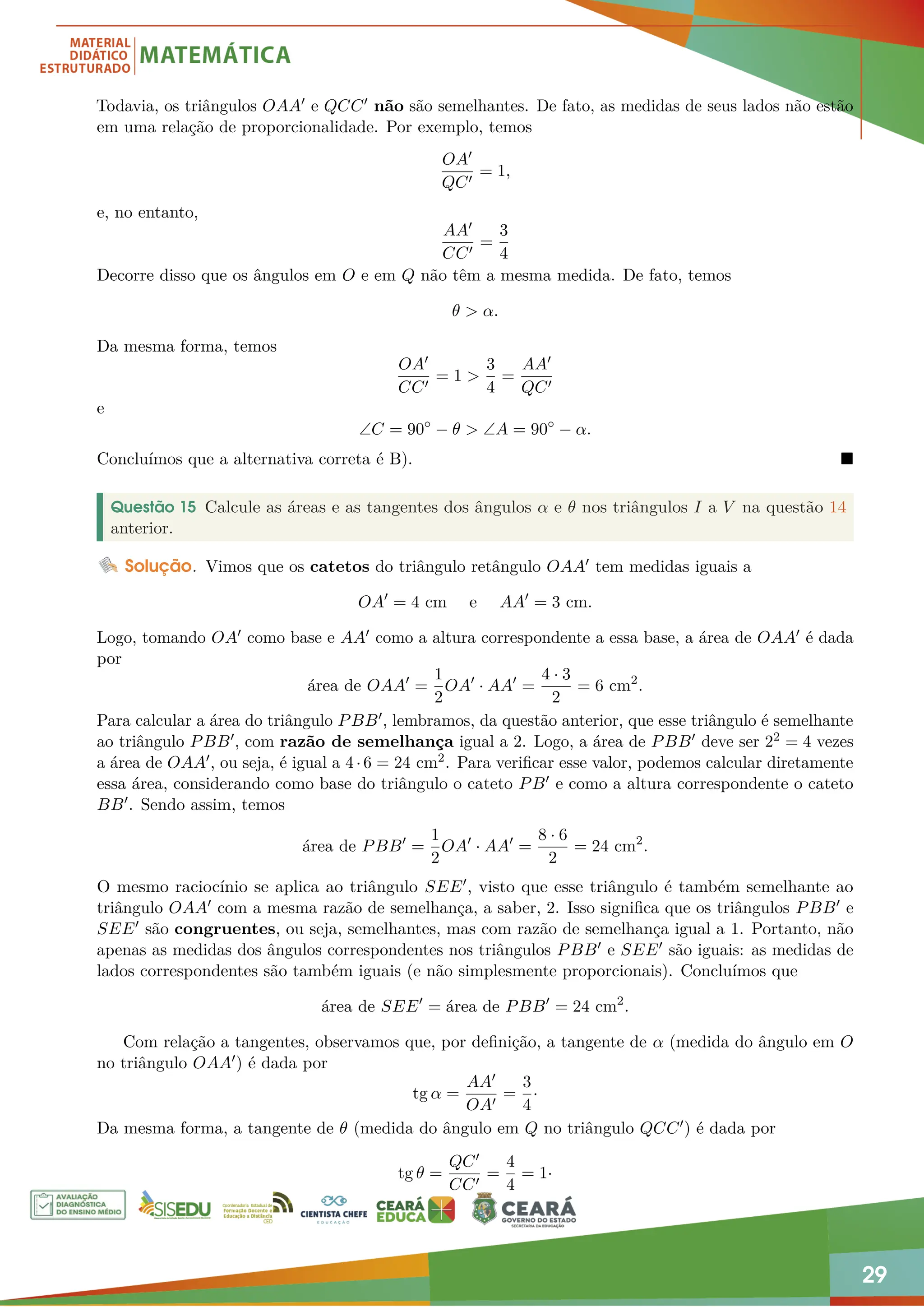 29
Todavia, os triângulos OAA0 e QCC0 não são semelhantes. De fato, as medidas de seus lados não estão
em uma relação de proporcionalidade. Por exemplo, temos
OA0
QC0
= 1,
e, no entanto,
AA0
CC0
=
3
4
Decorre disso que os ângulos em O e em Q não têm a mesma medida. De fato, temos
θ  α.
Da mesma forma, temos
OA0
CC0
= 1 
3
4
=
AA0
QC0
e
∠C = 90◦
− θ  ∠A = 90◦
− α.
Concluímos que a alternativa correta é B). 
Questão 15 Calcule as áreas e as tangentes dos ângulos α e θ nos triângulos I a V na questão 14
anterior.
Solução. Vimos que os catetos do triângulo retângulo OAA0 tem medidas iguais a
OA0
= 4 cm e AA0
= 3 cm.
Logo, tomando OA0 como base e AA0 como a altura correspondente a essa base, a área de OAA0 é dada
por
área de OAA0
=
1
2
OA0
· AA0
=
4 · 3
2
= 6 cm2
.
Para calcular a área do triângulo PBB0, lembramos, da questão anterior, que esse triângulo é semelhante
ao triângulo PBB0, com razão de semelhança igual a 2. Logo, a área de PBB0 deve ser 22 = 4 vezes
a área de OAA0, ou seja, é igual a 4·6 = 24 cm2. Para verificar esse valor, podemos calcular diretamente
essa área, considerando como base do triângulo o cateto PB0 e como a altura correspondente o cateto
BB0. Sendo assim, temos
área de PBB0
=
1
2
OA0
· AA0
=
8 · 6
2
= 24 cm2
.
O mesmo raciocínio se aplica ao triângulo SEE0, visto que esse triângulo é também semelhante ao
triângulo OAA0 com a mesma razão de semelhança, a saber, 2. Isso significa que os triângulos PBB0 e
SEE0 são congruentes, ou seja, semelhantes, mas com razão de semelhança igual a 1. Portanto, não
apenas as medidas dos ângulos correspondentes nos triângulos PBB0 e SEE0 são iguais: as medidas de
lados correspondentes são também iguais (e não simplesmente proporcionais). Concluímos que
área de SEE0
= área de PBB0
= 24 cm2
.
Com relação a tangentes, observamos que, por definição, a tangente de α (medida do ângulo em O
no triângulo OAA0) é dada por
tg α =
AA0
OA0
=
3
4
·
Da mesma forma, a tangente de θ (medida do ângulo em Q no triângulo QCC0) é dada por
tg θ =
QC0
CC0
=
4
4
= 1·
 