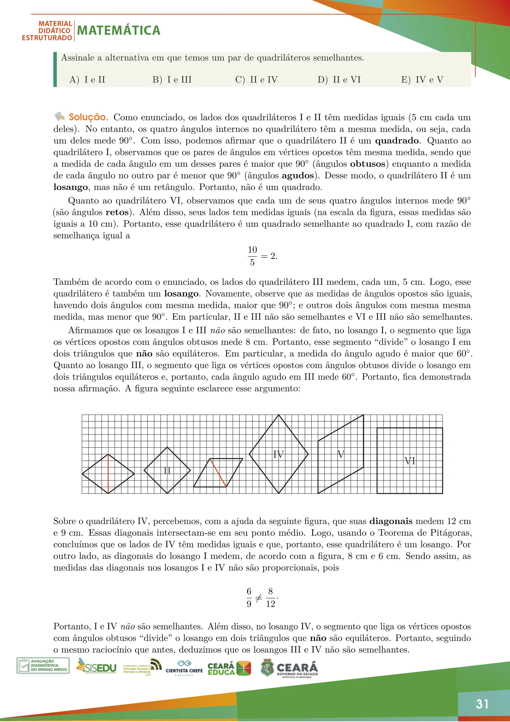 31
Assinale a alternativa em que temos um par de quadriláteros semelhantes.
A) I e II B) I e III C) II e IV D) II e VI E) IV e V
Solução. Como enunciado, os lados dos quadriláteros I e II têm medidas iguais (5 cm cada um
deles). No entanto, os quatro ângulos internos no quadrilátero têm a mesma medida, ou seja, cada
um deles mede 90◦. Com isso, podemos afirmar que o quadrilátero II é um quadrado. Quanto ao
quadrilátero I, observamos que os pares de ângulos em vértices opostos têm mesma medida, sendo que
a medida de cada ângulo em um desses pares é maior que 90◦ (ângulos obtusos) enquanto a medida
de cada ângulo no outro par é menor que 90◦ (ângulos agudos). Desse modo, o quadrilátero II é um
losango, mas não é um retângulo. Portanto, não é um quadrado.
Quanto ao quadrilátero VI, observamos que cada um de seus quatro ângulos internos mede 90◦
(são ângulos retos). Além disso, seus lados tem medidas iguais (na escala da figura, essas medidas são
iguais a 10 cm). Portanto, esse quadrilátero é um quadrado semelhante ao quadrado I, com razão de
semelhança igual a
10
5
= 2.
Também de acordo com o enunciado, os lados do quadrilátero III medem, cada um, 5 cm. Logo, esse
quadrilátero é também um losango. Novamente, observe que as medidas de ângulos opostos são iguais,
havendo dois ângulos com mesma medida, maior que 90◦; e outros dois ângulos com mesma mesma
medida, mas menor que 90◦. Em particular, II e III não são semelhantes e VI e III não são semelhantes.
Afirmamos que os losangos I e III não são semelhantes: de fato, no losango I, o segmento que liga
os vértices opostos com ângulos obtusos mede 8 cm. Portanto, esse segmento “divide” o losango I em
dois triângulos que não são equiláteros. Em particular, a medida do ângulo agudo é maior que 60◦.
Quanto ao losango III, o segmento que liga os vértices opostos com ângulos obtusos divide o losango em
dois triângulos equiláteros e, portanto, cada ângulo agudo em III mede 60◦. Portanto, fica demonstrada
nossa afirmação. A figura seguinte esclarece esse argumento:
II
IV V
VI
Sobre o quadrilátero IV, percebemos, com a ajuda da seguinte figura, que suas diagonais medem 12 cm
e 9 cm. Essas diagonais intersectam-se em seu ponto médio. Logo, usando o Teorema de Pitágoras,
concluímos que os lados de IV têm medidas iguais e que, portanto, esse quadrilátero é um losango. Por
outro lado, as diagonais do losango I medem, de acordo com a figura, 8 cm e 6 cm. Sendo assim, as
medidas das diagonais nos losangos I e IV não são proporcionais, pois
6
9
6=
8
12
·
Portanto, I e IV não são semelhantes. Além disso, no losango IV, o segmento que liga os vértices opostos
com ângulos obtusos “divide” o losango em dois triângulos que não são equiláteros. Portanto, seguindo
o mesmo raciocínio que antes, deduzimos que os losangos III e IV não são semelhantes.
 