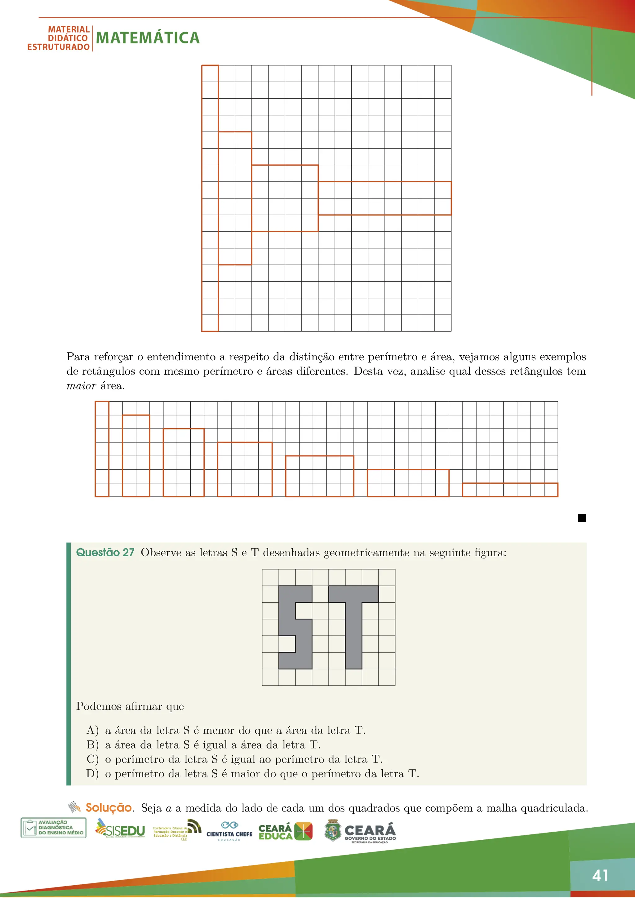 41
Para reforçar o entendimento a respeito da distinção entre perímetro e área, vejamos alguns exemplos
de retângulos com mesmo perímetro e áreas diferentes. Desta vez, analise qual desses retângulos tem
maior área.

Questão 27 Observe as letras S e T desenhadas geometricamente na seguinte figura:
Podemos afirmar que
A) a área da letra S é menor do que a área da letra T.
B) a área da letra S é igual a área da letra T.
C) o perímetro da letra S é igual ao perímetro da letra T.
D) o perímetro da letra S é maior do que o perímetro da letra T.
Solução. Seja a a medida do lado de cada um dos quadrados que compõem a malha quadriculada.
 