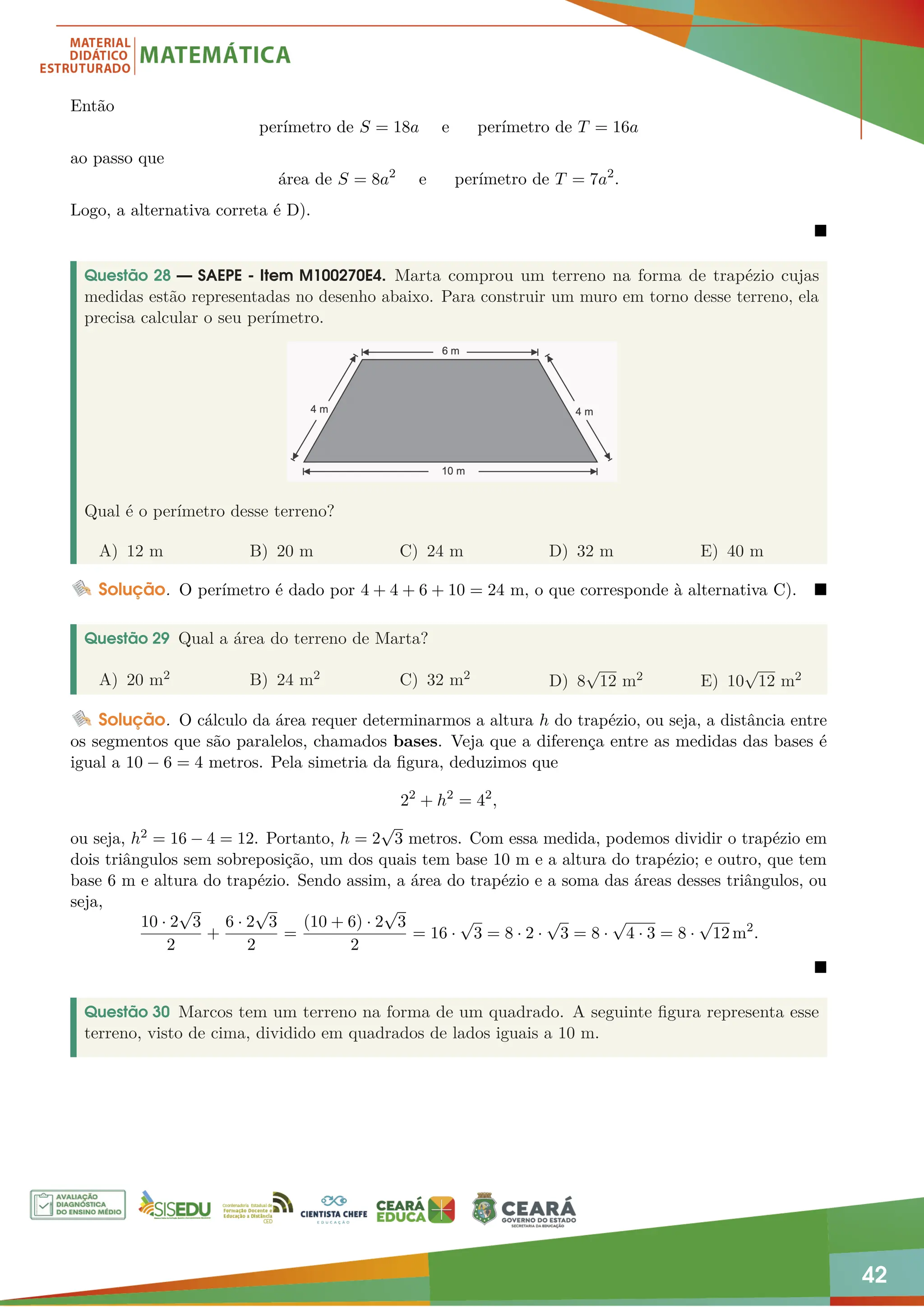 42
Então
perímetro de S = 18a e perímetro de T = 16a
ao passo que
área de S = 8a2
e perímetro de T = 7a2
.
Logo, a alternativa correta é D).

Questão 28 — SAEPE - Item M100270E4. Marta comprou um terreno na forma de trapézio cujas
medidas estão representadas no desenho abaixo. Para construir um muro em torno desse terreno, ela
precisa calcular o seu perímetro.
Qual é o perímetro desse terreno?
A) 12 m B) 20 m C) 24 m D) 32 m E) 40 m
Solução. O perímetro é dado por 4 + 4 + 6 + 10 = 24 m, o que corresponde à alternativa C). 
Questão 29 Qual a área do terreno de Marta?
A) 20 m2 B) 24 m2 C) 32 m2
D) 8
√
12 m2 E) 10
√
12 m2
Solução. O cálculo da área requer determinarmos a altura h do trapézio, ou seja, a distância entre
os segmentos que são paralelos, chamados bases. Veja que a diferença entre as medidas das bases é
igual a 10 − 6 = 4 metros. Pela simetria da figura, deduzimos que
22
+ h2
= 42
,
ou seja, h2 = 16 − 4 = 12. Portanto, h = 2
√
3 metros. Com essa medida, podemos dividir o trapézio em
dois triângulos sem sobreposição, um dos quais tem base 10 m e a altura do trapézio; e outro, que tem
base 6 m e altura do trapézio. Sendo assim, a área do trapézio e a soma das áreas desses triângulos, ou
seja,
10 · 2
√
3
2
+
6 · 2
√
3
2
=
(10 + 6) · 2
√
3
2
= 16 ·
√
3 = 8 · 2 ·
√
3 = 8 ·
√
4 · 3 = 8 ·
√
12 m2
.

Questão 30 Marcos tem um terreno na forma de um quadrado. A seguinte figura representa esse
terreno, visto de cima, dividido em quadrados de lados iguais a 10 m.
 