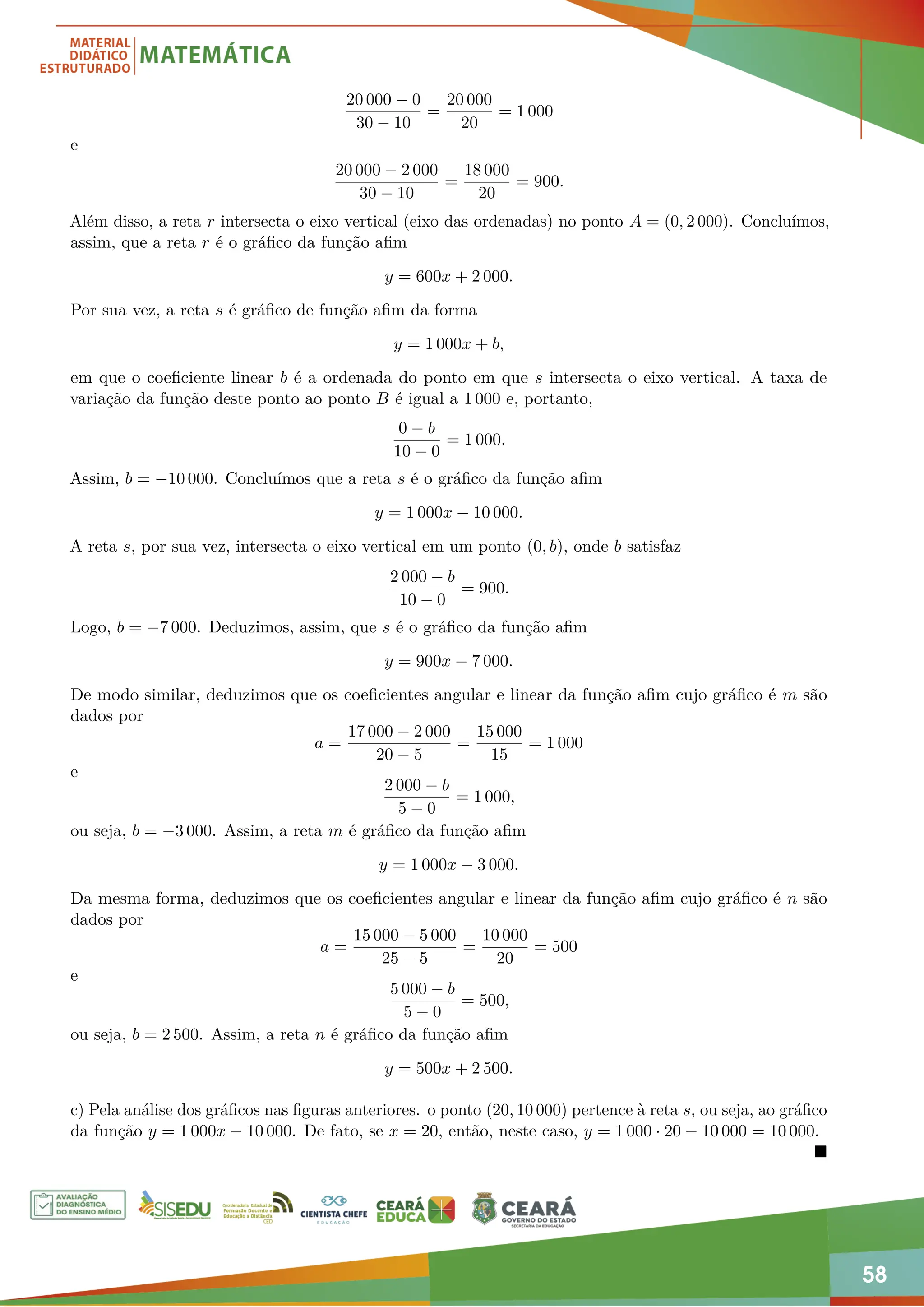 58
20 000 − 0
30 − 10
=
20 000
20
= 1 000
e
20 000 − 2 000
30 − 10
=
18 000
20
= 900.
Além disso, a reta r intersecta o eixo vertical (eixo das ordenadas) no ponto A = (0, 2 000). Concluímos,
assim, que a reta r é o gráfico da função afim
y = 600x + 2 000.
Por sua vez, a reta s é gráfico de função afim da forma
y = 1 000x + b,
em que o coeficiente linear b é a ordenada do ponto em que s intersecta o eixo vertical. A taxa de
variação da função deste ponto ao ponto B é igual a 1 000 e, portanto,
0 − b
10 − 0
= 1 000.
Assim, b = −10 000. Concluímos que a reta s é o gráfico da função afim
y = 1 000x − 10 000.
A reta s, por sua vez, intersecta o eixo vertical em um ponto (0, b), onde b satisfaz
2 000 − b
10 − 0
= 900.
Logo, b = −7 000. Deduzimos, assim, que s é o gráfico da função afim
y = 900x − 7 000.
De modo similar, deduzimos que os coeficientes angular e linear da função afim cujo gráfico é m são
dados por
a =
17 000 − 2 000
20 − 5
=
15 000
15
= 1 000
e
2 000 − b
5 − 0
= 1 000,
ou seja, b = −3 000. Assim, a reta m é gráfico da função afim
y = 1 000x − 3 000.
Da mesma forma, deduzimos que os coeficientes angular e linear da função afim cujo gráfico é n são
dados por
a =
15 000 − 5 000
25 − 5
=
10 000
20
= 500
e
5 000 − b
5 − 0
= 500,
ou seja, b = 2 500. Assim, a reta n é gráfico da função afim
y = 500x + 2 500.
c) Pela análise dos gráficos nas figuras anteriores. o ponto (20, 10 000) pertence à reta s, ou seja, ao gráfico
da função y = 1 000x − 10 000. De fato, se x = 20, então, neste caso, y = 1 000 · 20 − 10 000 = 10 000.

 