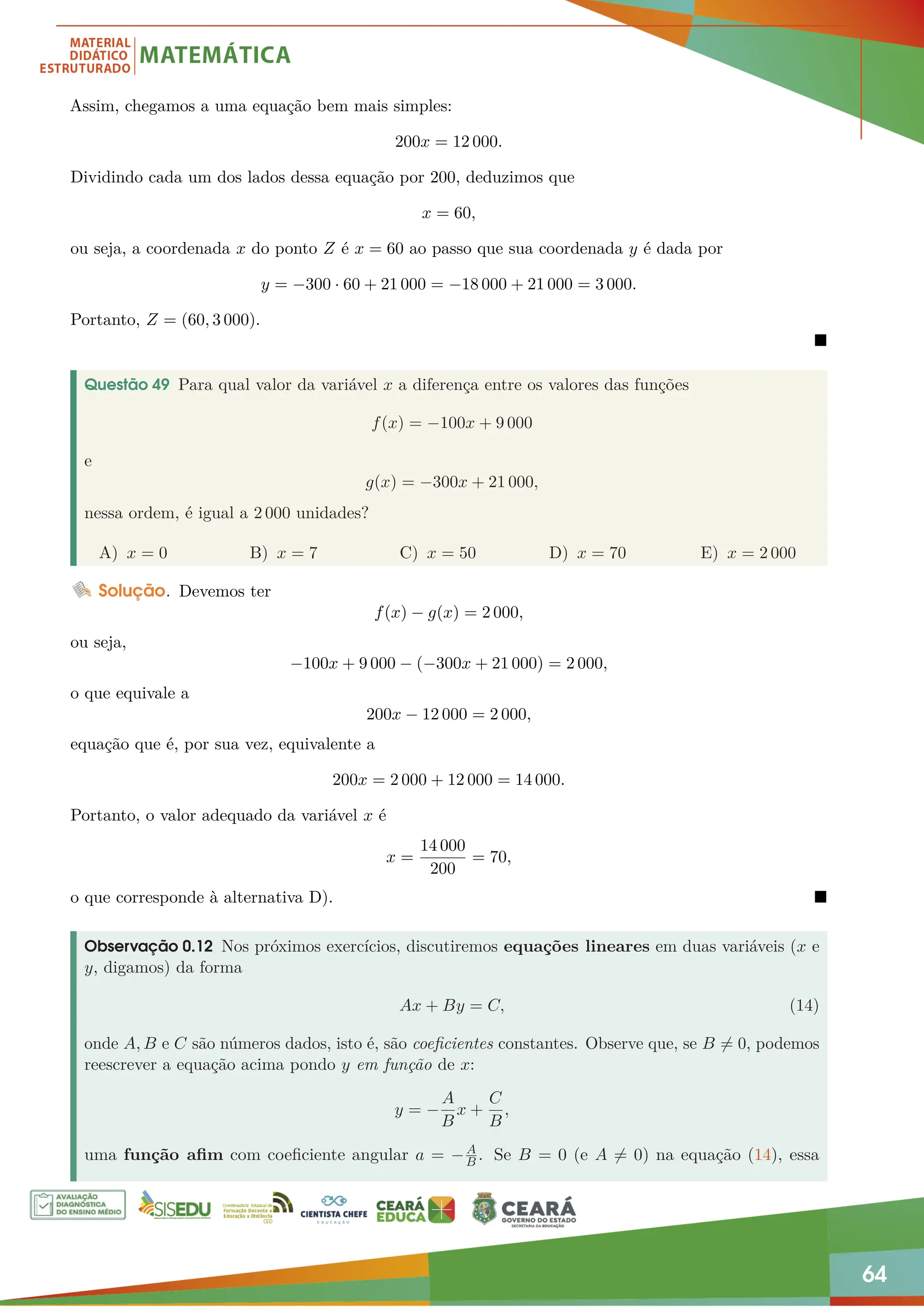 64
Assim, chegamos a uma equação bem mais simples:
200x = 12 000.
Dividindo cada um dos lados dessa equação por 200, deduzimos que
x = 60,
ou seja, a coordenada x do ponto Z é x = 60 ao passo que sua coordenada y é dada por
y = −300 · 60 + 21 000 = −18 000 + 21 000 = 3 000.
Portanto, Z = (60, 3 000).

Questão 49 Para qual valor da variável x a diferença entre os valores das funções
f(x) = −100x + 9 000
e
g(x) = −300x + 21 000,
nessa ordem, é igual a 2 000 unidades?
A) x = 0 B) x = 7 C) x = 50 D) x = 70 E) x = 2 000
Solução. Devemos ter
f(x) − g(x) = 2 000,
ou seja,
−100x + 9 000 − (−300x + 21 000) = 2 000,
o que equivale a
200x − 12 000 = 2 000,
equação que é, por sua vez, equivalente a
200x = 2 000 + 12 000 = 14 000.
Portanto, o valor adequado da variável x é
x =
14 000
200
= 70,
o que corresponde à alternativa D). 
Observação 0.12 Nos próximos exercícios, discutiremos equações lineares em duas variáveis (x e
y, digamos) da forma
Ax + By = C, (14)
onde A, B e C são números dados, isto é, são coeficientes constantes. Observe que, se B 6= 0, podemos
reescrever a equação acima pondo y em função de x:
y = −
A
B
x +
C
B
,
uma função afim com coeficiente angular a = −A
B . Se B = 0 (e A 6= 0) na equação (14), essa
 