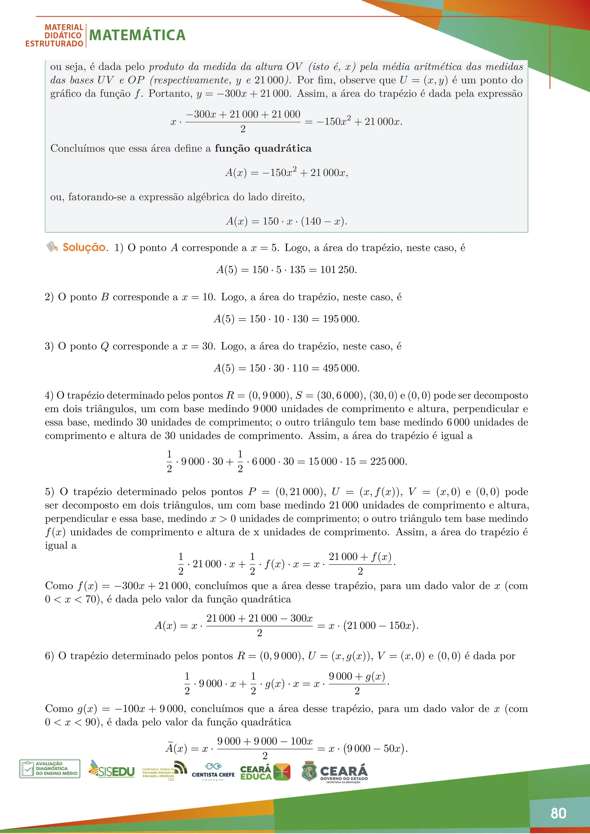 80
ou seja, é dada pelo produto da medida da altura OV (isto é, x) pela média aritmética das medidas
das bases UV e OP (respectivamente, y e 21 000). Por fim, observe que U = (x, y) é um ponto do
gráfico da função f. Portanto, y = −300x + 21 000. Assim, a área do trapézio é dada pela expressão
x ·
−300x + 21 000 + 21 000
2
= −150x2
+ 21 000x.
Concluímos que essa área define a função quadrática
A(x) = −150x2
+ 21 000x,
ou, fatorando-se a expressão algébrica do lado direito,
A(x) = 150 · x · (140 − x).
Solução. 1) O ponto A corresponde a x = 5. Logo, a área do trapézio, neste caso, é
A(5) = 150 · 5 · 135 = 101 250.
2) O ponto B corresponde a x = 10. Logo, a área do trapézio, neste caso, é
A(5) = 150 · 10 · 130 = 195 000.
3) O ponto Q corresponde a x = 30. Logo, a área do trapézio, neste caso, é
A(5) = 150 · 30 · 110 = 495 000.
4) O trapézio determinado pelos pontos R = (0, 9 000), S = (30, 6 000), (30, 0) e (0, 0) pode ser decomposto
em dois triângulos, um com base medindo 9 000 unidades de comprimento e altura, perpendicular e
essa base, medindo 30 unidades de comprimento; o outro triângulo tem base medindo 6 000 unidades de
comprimento e altura de 30 unidades de comprimento. Assim, a área do trapézio é igual a
1
2
· 9 000 · 30 +
1
2
· 6 000 · 30 = 15 000 · 15 = 225 000.
5) O trapézio determinado pelos pontos P = (0, 21 000), U = (x, f(x)), V = (x, 0) e (0, 0) pode
ser decomposto em dois triângulos, um com base medindo 21 000 unidades de comprimento e altura,
perpendicular e essa base, medindo x  0 unidades de comprimento; o outro triângulo tem base medindo
f(x) unidades de comprimento e altura de x unidades de comprimento. Assim, a área do trapézio é
igual a
1
2
· 21 000 · x +
1
2
· f(x) · x = x ·
21 000 + f(x)
2
·
Como f(x) = −300x + 21 000, concluímos que a área desse trapézio, para um dado valor de x (com
0  x  70), é dada pelo valor da função quadrática
A(x) = x ·
21 000 + 21 000 − 300x
2
= x · 21 000 − 150x

.
6) O trapézio determinado pelos pontos R = (0, 9 000), U = (x, g(x)), V = (x, 0) e (0, 0) é dada por
1
2
· 9 000 · x +
1
2
· g(x) · x = x ·
9 000 + g(x)
2
·
Como g(x) = −100x + 9 000, concluímos que a área desse trapézio, para um dado valor de x (com
0  x  90), é dada pelo valor da função quadrática
e
A(x) = x ·
9 000 + 9 000 − 100x
2
= x · 9 000 − 50x

.
 