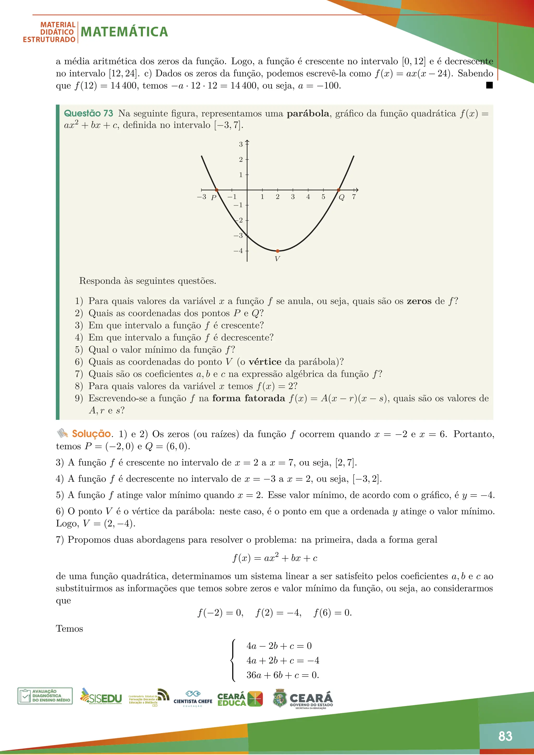 83
a média aritmética dos zeros da função. Logo, a função é crescente no intervalo [0, 12] e é decrescente
no intervalo [12, 24]. c) Dados os zeros da função, podemos escrevê-la como f(x) = ax(x − 24). Sabendo
que f(12) = 14 400, temos −a · 12 · 12 = 14 400, ou seja, a = −100. 
Questão 73 Na seguinte figura, representamos uma parábola, gráfico da função quadrática f(x) =
ax2 + bx + c, definida no intervalo [−3, 7].
−3 −1 1 2 3 4 5 7
−4
−3
−2
−1
1
2
3
V
P Q
Responda às seguintes questões.
1) Para quais valores da variável x a função f se anula, ou seja, quais são os zeros de f?
2) Quais as coordenadas dos pontos P e Q?
3) Em que intervalo a função f é crescente?
4) Em que intervalo a função f é decrescente?
5) Qual o valor mínimo da função f?
6) Quais as coordenadas do ponto V (o vértice da parábola)?
7) Quais são os coeficientes a, b e c na expressão algébrica da função f?
8) Para quais valores da variável x temos f(x) = 2?
9) Escrevendo-se a função f na forma fatorada f(x) = A(x − r)(x − s), quais são os valores de
A, r e s?
Solução. 1) e 2) Os zeros (ou raízes) da função f ocorrem quando x = −2 e x = 6. Portanto,
temos P = (−2, 0) e Q = (6, 0).
3) A função f é crescente no intervalo de x = 2 a x = 7, ou seja, [2, 7].
4) A função f é decrescente no intervalo de x = −3 a x = 2, ou seja, [−3, 2].
5) A função f atinge valor mínimo quando x = 2. Esse valor mínimo, de acordo com o gráfico, é y = −4.
6) O ponto V é o vértice da parábola: neste caso, é o ponto em que a ordenada y atinge o valor mínimo.
Logo, V = (2, −4).
7) Propomos duas abordagens para resolver o problema: na primeira, dada a forma geral
f(x) = ax2
+ bx + c
de uma função quadrática, determinamos um sistema linear a ser satisfeito pelos coeficientes a, b e c ao
substituirmos as informações que temos sobre zeros e valor mínimo da função, ou seja, ao considerarmos
que
f(−2) = 0, f(2) = −4, f(6) = 0.
Temos







4a − 2b + c = 0
4a + 2b + c = −4
36a + 6b + c = 0.
 