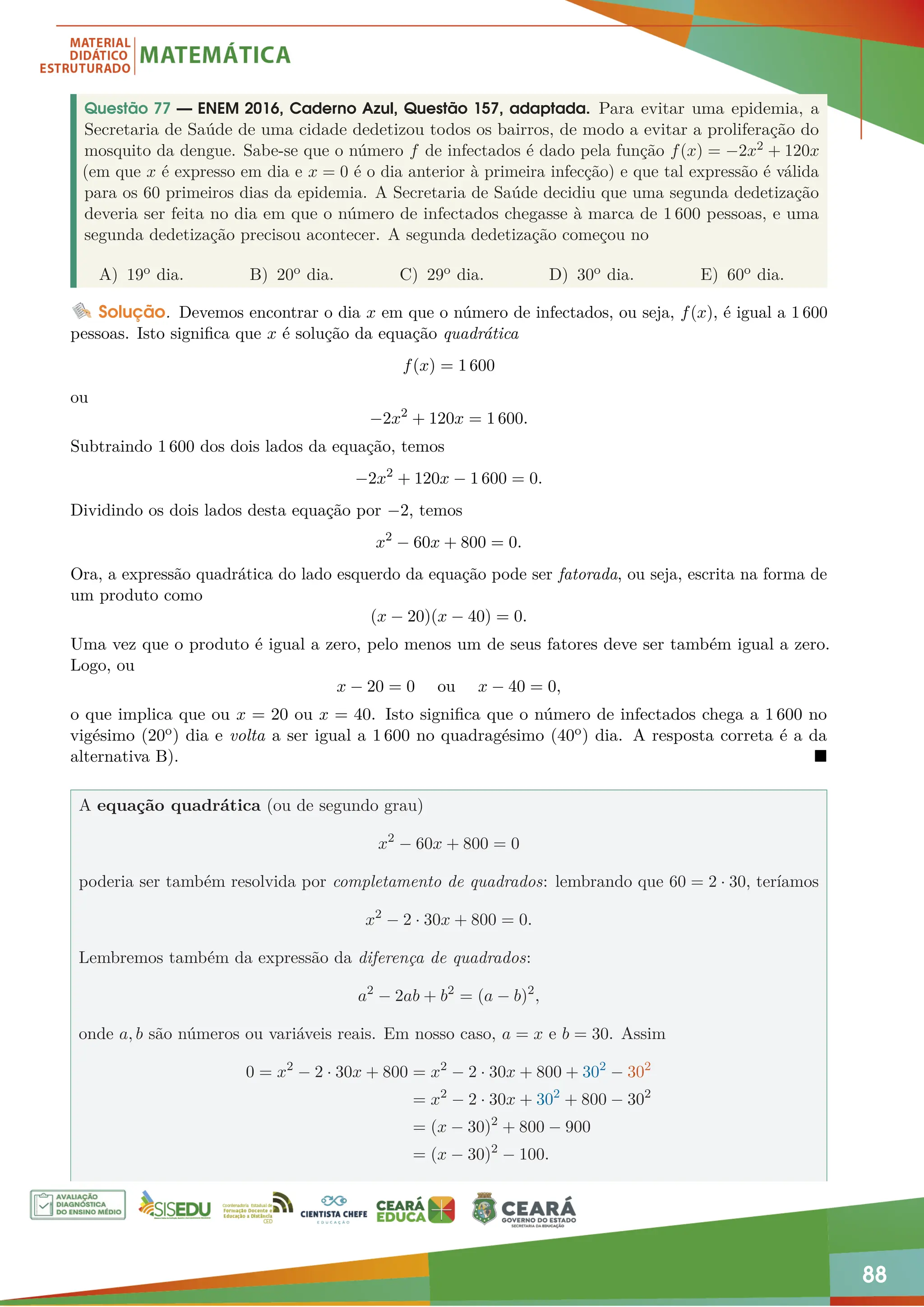 88
Questão 77 — ENEM 2016, Caderno Azul, Questão 157, adaptada. Para evitar uma epidemia, a
Secretaria de Saúde de uma cidade dedetizou todos os bairros, de modo a evitar a proliferação do
mosquito da dengue. Sabe-se que o número f de infectados é dado pela função f(x) = −2x2 + 120x
(em que x é expresso em dia e x = 0 é o dia anterior à primeira infecção) e que tal expressão é válida
para os 60 primeiros dias da epidemia. A Secretaria de Saúde decidiu que uma segunda dedetização
deveria ser feita no dia em que o número de infectados chegasse à marca de 1 600 pessoas, e uma
segunda dedetização precisou acontecer. A segunda dedetização começou no
A) 19o dia. B) 20o dia. C) 29o dia. D) 30o dia. E) 60o dia.
Solução. Devemos encontrar o dia x em que o número de infectados, ou seja, f(x), é igual a 1 600
pessoas. Isto significa que x é solução da equação quadrática
f(x) = 1 600
ou
−2x2
+ 120x = 1 600.
Subtraindo 1 600 dos dois lados da equação, temos
−2x2
+ 120x − 1 600 = 0.
Dividindo os dois lados desta equação por −2, temos
x2
− 60x + 800 = 0.
Ora, a expressão quadrática do lado esquerdo da equação pode ser fatorada, ou seja, escrita na forma de
um produto como
(x − 20)(x − 40) = 0.
Uma vez que o produto é igual a zero, pelo menos um de seus fatores deve ser também igual a zero.
Logo, ou
x − 20 = 0 ou x − 40 = 0,
o que implica que ou x = 20 ou x = 40. Isto significa que o número de infectados chega a 1 600 no
vigésimo (20o) dia e volta a ser igual a 1 600 no quadragésimo (40o) dia. A resposta correta é a da
alternativa B). 
A equação quadrática (ou de segundo grau)
x2
− 60x + 800 = 0
poderia ser também resolvida por completamento de quadrados: lembrando que 60 = 2 · 30, teríamos
x2
− 2 · 30x + 800 = 0.
Lembremos também da expressão da diferença de quadrados:
a2
− 2ab + b2
= (a − b)2
,
onde a, b são números ou variáveis reais. Em nosso caso, a = x e b = 30. Assim
0 = x2
− 2 · 30x + 800 = x2
− 2 · 30x + 800 + 302
− 302
= x2
− 2 · 30x + 302
+ 800 − 302
= (x − 30)2
+ 800 − 900
= (x − 30)2
− 100.
 