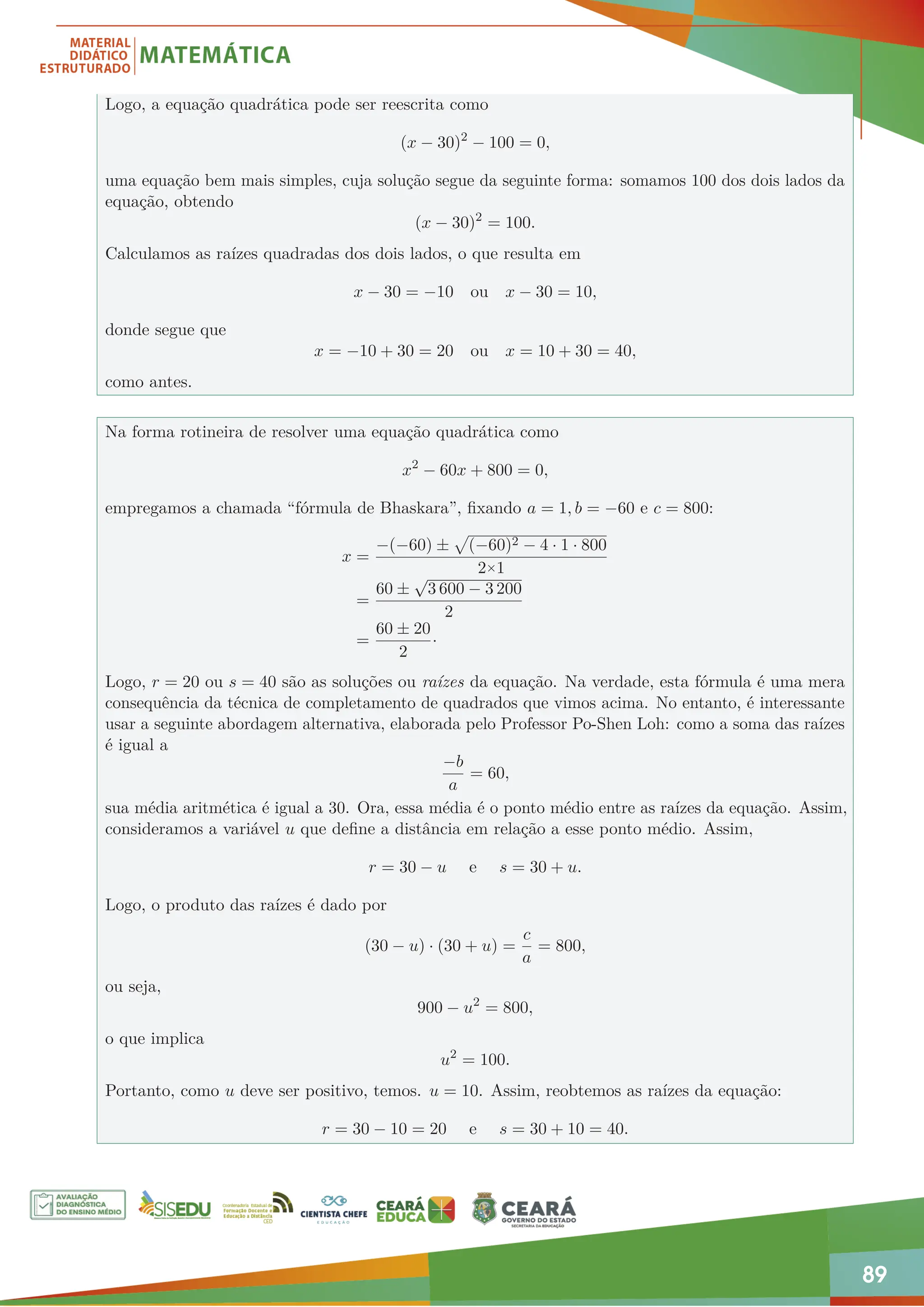 89
Logo, a equação quadrática pode ser reescrita como
(x − 30)2
− 100 = 0,
uma equação bem mais simples, cuja solução segue da seguinte forma: somamos 100 dos dois lados da
equação, obtendo
(x − 30)2
= 100.
Calculamos as raízes quadradas dos dois lados, o que resulta em
x − 30 = −10 ou x − 30 = 10,
donde segue que
x = −10 + 30 = 20 ou x = 10 + 30 = 40,
como antes.
Na forma rotineira de resolver uma equação quadrática como
x2
− 60x + 800 = 0,
empregamos a chamada “fórmula de Bhaskara”, fixando a = 1, b = −60 e c = 800:
x =
−(−60) ±
p
(−60)2 − 4 · 1 · 800
2×1
=
60 ±
√
3 600 − 3 200
2
=
60 ± 20
2
·
Logo, r = 20 ou s = 40 são as soluções ou raízes da equação. Na verdade, esta fórmula é uma mera
consequência da técnica de completamento de quadrados que vimos acima. No entanto, é interessante
usar a seguinte abordagem alternativa, elaborada pelo Professor Po-Shen Loh: como a soma das raízes
é igual a
−b
a
= 60,
sua média aritmética é igual a 30. Ora, essa média é o ponto médio entre as raízes da equação. Assim,
consideramos a variável u que define a distância em relação a esse ponto médio. Assim,
r = 30 − u e s = 30 + u.
Logo, o produto das raízes é dado por
(30 − u) · (30 + u) =
c
a
= 800,
ou seja,
900 − u2
= 800,
o que implica
u2
= 100.
Portanto, como u deve ser positivo, temos. u = 10. Assim, reobtemos as raízes da equação:
r = 30 − 10 = 20 e s = 30 + 10 = 40.
 