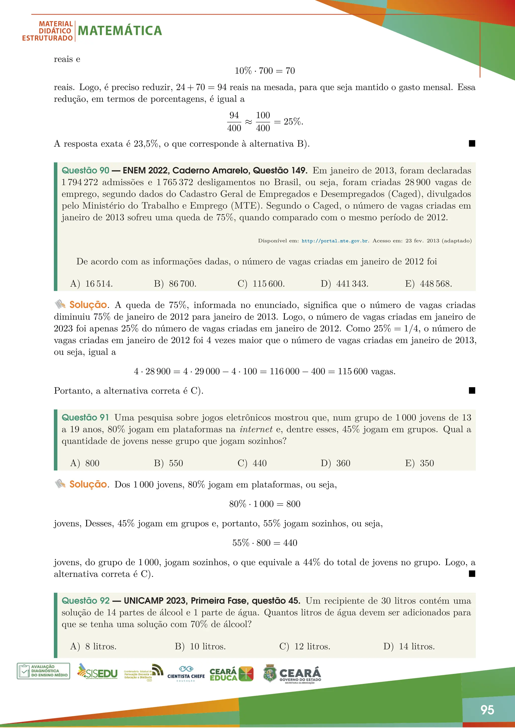 95
reais e
10% · 700 = 70
reais. Logo, é preciso reduzir, 24 + 70 = 94 reais na mesada, para que seja mantido o gasto mensal. Essa
redução, em termos de porcentagens, é igual a
94
400
≈
100
400
= 25%.
A resposta exata é 23,5%, o que corresponde à alternativa B). 
Questão 90 — ENEM 2022, Caderno Amarelo, Questão 149. Em janeiro de 2013, foram declaradas
1 794 272 admissões e 1 765 372 desligamentos no Brasil, ou seja, foram criadas 28 900 vagas de
emprego, segundo dados do Cadastro Geral de Empregados e Desempregados (Caged), divulgados
pelo Ministério do Trabalho e Emprego (MTE). Segundo o Caged, o número de vagas criadas em
janeiro de 2013 sofreu uma queda de 75%, quando comparado com o mesmo período de 2012.
Disponível em: http://portal.mte.gov.br. Acesso em: 23 fev. 2013 (adaptado)
De acordo com as informações dadas, o número de vagas criadas em janeiro de 2012 foi
A) 16 514. B) 86 700. C) 115 600. D) 441 343. E) 448 568.
Solução. A queda de 75%, informada no enunciado, significa que o número de vagas criadas
diminuiu 75% de janeiro de 2012 para janeiro de 2013. Logo, o número de vagas criadas em janeiro de
2023 foi apenas 25% do número de vagas criadas em janeiro de 2012. Como 25% = 1/4, o número de
vagas criadas em janeiro de 2012 foi 4 vezes maior que o número de vagas criadas em janeiro de 2013,
ou seja, igual a
4 · 28 900 = 4 · 29 000 − 4 · 100 = 116 000 − 400 = 115 600 vagas.
Portanto, a alternativa correta é C). 
Questão 91 Uma pesquisa sobre jogos eletrônicos mostrou que, num grupo de 1 000 jovens de 13
a 19 anos, 80% jogam em plataformas na internet e, dentre esses, 45% jogam em grupos. Qual a
quantidade de jovens nesse grupo que jogam sozinhos?
A) 800 B) 550 C) 440 D) 360 E) 350
Solução. Dos 1 000 jovens, 80% jogam em plataformas, ou seja,
80% · 1 000 = 800
jovens, Desses, 45% jogam em grupos e, portanto, 55% jogam sozinhos, ou seja,
55% · 800 = 440
jovens, do grupo de 1 000, jogam sozinhos, o que equivale a 44% do total de jovens no grupo. Logo, a
alternativa correta é C). 
Questão 92 — UNICAMP 2023, Primeira Fase, questão 45. Um recipiente de 30 litros contém uma
solução de 14 partes de álcool e 1 parte de água. Quantos litros de água devem ser adicionados para
que se tenha uma solução com 70% de álcool?
A) 8 litros. B) 10 litros. C) 12 litros. D) 14 litros.
 