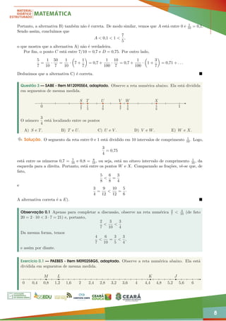 8
Portanto, a alternativa B) também não é correta. De modo similar, vemos que A está entre 0 e 1
10 = 0,1.
Sendo assim, concluímos que
A  0,1  1 
7
5
,
o que mostra que a alternativa A) não é verdadeira.
Por fim, o ponto C está entre 7/10 = 0,7 e D = 0,75. Por outro lado,
5
7
=
1
10
·
50
7
=
1
10
·

7 +
1
7

= 0,7 +
1
100
·
10
7
= 0,7 +
1
100
·

1 +
3
7

= 0,71 + . . .
Deduzimos que a alternativa C) é correta. 
Questão 3 — SABE - Item M120905E4, adaptado. Observe a reta numérica abaixo. Ela está dividida
em segmentos de mesma medida.
S
2
7
1
3
T U
4
9
V
4
7
W
5
8
X
5
6
1
0
O número
3
4
está localizado entre os pontos
A) S e T. B) T e U. C) U e V . D) V e W. E) W e X.
Solução. O segmento da reta entre 0 e 1 está dividido em 10 intervalos de comprimento 1
10. Logo,
3
4
= 0,75
está entre os números 0,7 = 7
10 e 0,8 = 8
10, ou seja, está no oitavo intervalo de comprimento 1
10, da
esquerda para a direita. Portanto, está entre os pontos W e X. Comparando as frações, vê-se que, de
fato,
5
8

6
8
=
3
4
e
3
4
=
9
12

10
12
=
5
6
·
A alternativa correta é a E). 
Observação 0.1 Apenas para completar a discussão, observe na reta numérica 2
7  3
10 (de fato
20 = 2 · 10  3 · 7 = 21) e, portanto,
2
7

3
10

3
4
Da mesma forma, temos
4
7

6
10
=
3
5

3
4
,
e assim por diante.
Exercício 0.1 — PAEBES - Item M090258G5, adaptado. Observe a reta numérica abaixo. Ela está
dividida em segmentos de mesma medida.
0 0,4 0,8
M
1,2
L K J
1,6 2 2,4 2,8 3,2 3,6 4 4,4 4,8 5,2 5,6 6
 