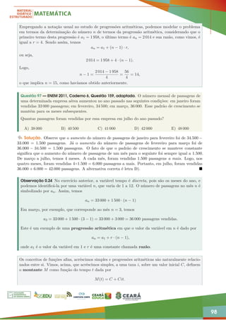 98
Empregando a notação usual no estudo de progressões aritméticas, podemos modelar o problema
em termos da determinação do número n de termos da progressão aritmética, considerando que o
primeiro termo desta progressão é a1 = 1 958, o último termo é an = 2 014 e sua razão, como vimos, é
igual a r = 4. Sendo assim, temos
an = a1 + (n − 1) · r,
ou seja,
2 014 = 1 958 + 4 · (n − 1).
Logo,
n − 1 =
2 014 − 1 958
4
=
56
4
= 14,
o que implica n = 15, como havíamos obtido anteriormente.
Questão 97 — ENEM 2011, Caderno 6, Questão 159, adaptada. O número mensal de passagens de
uma determinada empresa aérea aumentou no ano passado nas seguintes condições: em janeiro foram
vendidas 33 000 passagens; em fevereiro, 34 500; em março, 36 000. Esse padrão de crescimento se
mantém para os meses subsequentes.
Quantas passagens foram vendidas por essa empresa em julho do ano passado?
A) 38 000 B) 40 500 C) 41 000 D) 42 000 E) 48 000
Solução. Observe que o aumento do número de passagens de janeiro para fevereiro foi de 34.500 −
33.000 = 1.500 passagens. Já o aumento do número de passagens de fevereiro para março foi de
36.000 − 34.500 = 1.500 passagens. O fato de que o padrão de crescimento se manteve constante
significa que o aumento do número de passagens de um mês para o seguinte foi sempre igual a 1.500.
De março a julho, temos 4 meses. A cada mês, foram vendidas 1.500 passagens a mais. Logo, nos
quatro meses, foram vendidas 4×1.500 = 6.000 passagens a mais. Portanto, em julho, foram vendidas
36.000 + 6.000 = 42.000 passagens. A alternativa correta é letra D). 
Observação 0.24 No exercício anterior, a variável tempo é discreta, pois são os meses do ano, e
podemos identificá-la por uma variável n, que varia de 1 a 12. O número de passagens no mês n é
simbolizado por an. Assim, temos
an = 33 000 + 1 500 · (n − 1)
Em março, por exemplo, que corresponde ao mês n = 3, temos
a3 = 33 000 + 1 500 · (3 − 1) = 33 000 + 3 000 = 36 000 passagens vendidas.
Este é um exemplo de uma progressão aritmética em que o valor da variável em n é dado por
an = a1 + r · (n − 1),
onde a1 é o valor da variável em 1 e r é uma constante chamada razão.
Os conceitos de funções afins, acréscimos simples e progressões aritméticas são naturalmente relacio-
nados entre si. Vimos, acima, que acréscimos simples, a uma taxa i, sobre um valor inicial C, definem
o montante M como função do tempo t dada por
M(t) = C + Cit.
 
