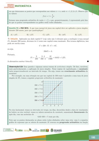 100
em que destacamos os pontos que correspondem aos valores x = n, onde n = 1, 2, 3, 4, 5. Observe que
os valores
f(n) = 1 +
4
5
n
formam uma progressão aritmética de razão r = 4
5, o que, geometricamente, é representado pelo fato
de que os pontos correspondentes no gráfico estão todos alinhados.
Questão 98 — FGV 2015. A que taxa mensal de juros um capital deve ser aplicado a juros simples,
durante 250 meses, para que quadruplique?
A) 1,4% B) 1,5% C) 1,3% D) 1,6% E) 1,2%
Solução. Aplicando um dado capital C (cujo valor não é relevante para a resolução) à taxa mensal
i%, durante 250 meses, devemos ter 4 vezes esse capital como montante. Em termos algébricos, isso
pode ser escrito como
C + 250 · i% · C = 4C,
ou seja,
250i% = 3.
Portanto,
i% =
3
250
=
3 · 4
250 · 4
=
12
1 000
= 0,012 = 1,2%.
A alternativa correta é letra E). 
Observação 0.26 Essa questão e algumas outras tratam de acréscimos simples. De fato, envolvem,
mais particularmente, a aplicação de juros simples. Nesse regime de capitalização, o montante
varia proporcionalmente ao intervalo de tempo. Ou seja, temos um crescimento aritmético do
montante.
Por exemplo, em uma situação em que um capital de 350 reais é ajustado a uma taxa de juros
simples de 2%, temos a seguinte progressão aritmética do montante:
0 1 2 3 4
350 + 7×0
350 + 7×0
350 + 7×0
350 + 7×0
350 + 7×0
350 + 7×0
350 + 7×1
350 + 7×2
350 + 7×3
350 + 7×4
t
M
No eixo horizontal, temos os intervalos de tempo, em dias, decorridos desde a data de vencimento
do boleto; no eixo vertical, vemos os valores sucessivos do montante, aumentando linearmente dia
após dia, com um acréscimo de
0,02×350 = 7 reais por dia.
Note que os pontos destacados no plano estão todos alinhados sobre uma reta: essa é a maneira
gráfica de expressar que os valores do montante M crescem em progressão aritmética em função
 