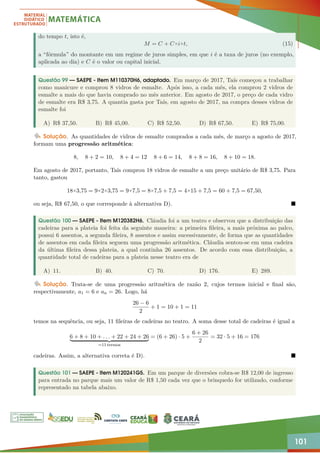 101
do tempo t, isto é,
M = C + C×i×t, (15)
a “fórmula” do montante em um regime de juros simples, em que i é a taxa de juros (no exemplo,
aplicada ao dia) e C é o valor ou capital inicial.
Questão 99 — SAEPE - Item M110370H6, adaptado. Em março de 2017, Taís começou a trabalhar
como manicure e comprou 8 vidros de esmalte. Após isso, a cada mês, ela comprou 2 vidros de
esmalte a mais do que havia comprado no mês anterior. Em agosto de 2017, o preço de cada vidro
de esmalte era R$ 3,75. A quantia gasta por Taís, em agosto de 2017, na compra desses vidros de
esmalte foi
A) R$ 37,50. B) R$ 45,00. C) R$ 52,50. D) R$ 67,50. E) R$ 75,00.
Solução. As quantidades de vidros de esmalte comprados a cada mês, de março a agosto de 2017,
formam uma progressão aritmética:
8, 8 + 2 = 10, 8 + 4 = 12 8 + 6 = 14, 8 + 8 = 16, 8 + 10 = 18.
Em agosto de 2017, portanto, Taís comprou 18 vidros de esmalte a um preço unitário de R$ 3,75. Para
tanto, gastou
18×3,75 = 9×2×3,75 = 9×7,5 = 8×7,5 + 7,5 = 4×15 + 7,5 = 60 + 7,5 = 67,50,
ou seja, R$ 67,50, o que corresponde à alternativa D). 
Questão 100 — SAEPE - Item M120382H6. Cláudia foi a um teatro e observou que a distribuição das
cadeiras para a plateia foi feita da seguinte maneira: a primeira fileira, a mais próxima ao palco,
possui 6 assentos, a segunda fileira, 8 assentos e assim sucessivamente, de forma que as quantidades
de assentos em cada fileira seguem uma progressão aritmética. Cláudia sentou-se em uma cadeira
da última fileira dessa plateia, a qual continha 26 assentos. De acordo com essa distribuição, a
quantidade total de cadeiras para a plateia nesse teatro era de
A) 11. B) 40. C) 70. D) 176. E) 289.
Solução. Trata-se de uma progressão aritmética de razão 2, cujos termos inicial e final são,
respectivamente, a1 = 6 e an = 26. Logo, há
26 − 6
2
+ 1 = 10 + 1 = 11
temos na sequência, ou seja, 11 fileiras de cadeiras no teatro. A soma desse total de cadeiras é igual a
6 + 8 + 10 + . . . + 22 + 24 + 26
| {z }
=11 termos
= (6 + 26) · 5 +
6 + 26
2
= 32 · 5 + 16 = 176
cadeiras. Assim, a alternativa correta é D). 
Questão 101 — SAEPE - Item M120241G5. Em um parque de diversões cobra-se R$ 12,00 de ingresso
para entrada no parque mais um valor de R$ 1,50 cada vez que o brinquedo for utilizado, conforme
representado na tabela abaixo.
 