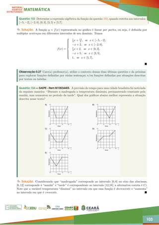 103
Questão 103 Determine a expressão algébrica da função da questão 102, quando restrita aos intervalos
[−5, −2], [−2, 0], [0, 3], [3, 5] e [5,7].
Solução. A função y = f(x) representada no gráfico é linear por partes, ou seja, é definida por
múltiplas sentenças em diferentes intervalos de seu domínio. Temos
f(x) =

















1
3x + 14
3 , se x ∈ [−5, −2],
−x + 2, se x ∈ [−2, 0],
1
3x + 2, se x ∈ [0, 3],
−x + 5, se x ∈ [3, 5],
1, se x ∈ [5, 7],

Observação 0.27 Caro(a) professor(a), utilize o contexto dessas duas últimas questões e da próxima
para explorar funções definidas por várias sentenças; e/ou funções definidas por situações descritas
por textos ou tabelas.
Questão 104 — SAEPE - Item M100344ES. A previsão do tempo para uma cidade brasileira foi noticiada
da seguinte maneira: “Durante a madrugada a temperatura diminuiu, permanecendo constante pela
manhã, mas aumentou no período da tarde”. Qual dos gráficos abaixo melhor representa a situação
descrita nesse texto?
Solução. Considerando que “madrugada” corresponde ao intervalo [0, 6] no eixo das abscissas,
[6, 12] corresponde à “manhã” e “tarde” é correspondente ao intervalo [12,18], a alternativa correta é C).
Note que a variável temperatura “diminui” no intervalo em que essa função é decrescente e “aumenta”
no intervalo em que é crescente. 
 