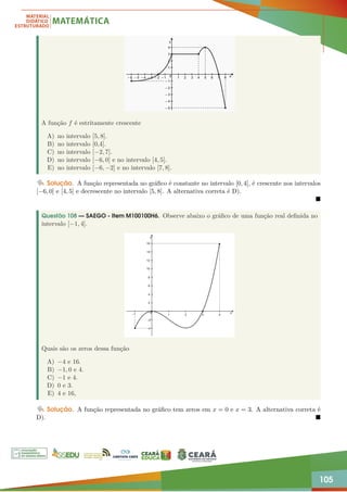 105
A função f é estritamente crescente
A) no intervalo [5, 8].
B) no intervalo [0,4].
C) no intervalo [−2, 7].
D) no intervalo [−6, 0] e no intervalo [4, 5].
E) no intervalo [−6, −2] e no intervalo [7, 8].
Solução. A função representada no gráfico é constante no intervalo [0, 4], é crescente nos intervalos
[−6, 0] e [4, 5] e decrescente no intervalo [5, 8]. A alternativa correta é D).

Questão 108 — SAEGO - Item M100100H6. Observe abaixo o gráfico de uma função real definida no
intervalo [−1, 4].
Quais são os zeros dessa função
A) −4 e 16.
B) −1, 0 e 4.
C) −1 e 4.
D) 0 e 3.
E) 4 e 16,
Solução. A função representada no gráfico tem zeros em x = 0 e x = 3. A alternativa correta é
D). 
 