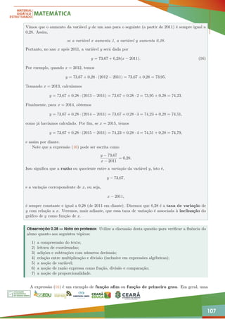 107
Vimos que o aumento da variável y de um ano para o seguinte (a partir de 2011) é sempre igual a
0,28. Assim,
se a variável x aumenta 1, a variável y aumenta 0,28.
Portanto, no ano x após 2011, a variável y será dada por
y = 73,67 + 0,28(x − 2011). (16)
Por exemplo, quando x = 2012, temos
y = 73,67 + 0,28 · (2012 − 2011) = 73,67 + 0,28 = 73,95.
Tomando x = 2013, calculamos
y = 73,67 + 0,28 · (2013 − 2011) = 73,67 + 0,28 · 2 = 73,95 + 0,28 = 74,23.
Finalmente, para x = 2014, obtemos
y = 73,67 + 0,28 · (2014 − 2011) = 73,67 + 0,28 · 3 = 74,23 + 0,28 = 74,51,
como já havíamos calculado. Por fim, se x = 2015, temos
y = 73,67 + 0,28 · (2015 − 2011) = 74,23 + 0,28 · 4 = 74,51 + 0,28 = 74,79,
e assim por diante.
Note que a expressão (16) pode ser escrita como
y − 73,67
x − 2011
= 0,28.
Isso significa que a razão ou quociente entre a variação da variável y, isto é,
y − 73,67,
e a variação correspondente de x, ou seja,
x − 2011,
é sempre constante e igual a 0,28 (de 2011 em diante). Dizemos que 0,28 é a taxa de variação de
y com relação a x. Veremos, mais adiante, que essa taxa de variação é associada à inclinação do
gráfico de y como função de x.
Observação 0.28 — Nota ao professor. Utilize a discussão desta questão para verificar a fluência do
aluno quanto aos seguintes tópicos:
1) a compreensão do texto;
2) leitura de coordenadas;
3) adições e subtrações com números decimais;
4) relação entre multiplicação e divisão (inclusive em expressões algébricas);
5) a noção de variável;
6) a noção de razão expressa como fração, divisão e comparação;
7) a noção de proporcionalidade.
A expressão (16) é um exemplo de função afim ou função de primeiro grau. Em geral, uma
 