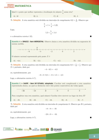 9
Qual é o ponto que melhor representa a localização do número
5
4
nessa reta?
A) M. B) L. C) K. D) J.
Solução. A reta numérica está dividida em intervalos de comprimento 0,2 = 2
10. Observe que
5
4
= 1 +
1
4
= 1,25.
Logo,
1,2 
5
4
 1,4
e a alternativa correta é B). 
Questão 4 — SPAECE - Item M090307H6. Observe abaixo a reta numérica dividida em segmentos de
mesma medida.
−6 −4 −2
X
0 2
O número racional representado pelo ponto X é
A) −6,4. B) −5,5. C) −4,5. D) −4,6.
Solução. A reta numérica está dividida em intervalos de comprimento 0,5 = 5
10 = 1
2. Observe que
X é, portanto, dado por
−4 − 0,5 = −4,5
ou, equivalentemente, por
−6 + 3 · 0,5 = −6 + 1,5 = −4,5
Logo, a alternativa correta é C). 
Questão 5 — SAEPE - Item M110764E4, adaptado. Caroline está completando a reta numérica
representada abaixo, na qual as distâncias entre dois pontos consecutivos são todas iguais.
−32
−32
−32
−32
−32
−32 −24 R −8 0 8
Para completar essa reta numérica, qual número Caroline deve escrever no lugar da letra R?
A) −25. B) −23. C) −16. D) −9. E) −7.
Solução. A reta numérica está dividida em intervalos de comprimento 8. Observe que R é, portanto,
dado por
−8 − 8 = −16
ou, equivalentemente, por
−24 + 8 = −16.
Logo, a alternativa correta é C). 
 