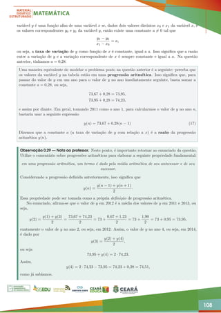 108
variável y é uma função afim de uma variável x se, dados dois valores distintos x0 e x1 da variável x, e
os valores correspondentes y0 e y1 da variável y, então existe uma constante a 6= 0 tal que
y1 − y0
x1 − x0
= a,
ou seja, a taxa de variação de y como função de x é constante, igual a a. Isso significa que a razão
entre a variação de y e a variação correspondente de x é sempre constante e igual a a. Na questão
anterior, tínhamos a = 0,28.
Uma maneira equivalente de modelar o problema posto na questão anterior é a seguinte: perceba que
os valores da variável y na tabela estão em uma progressão aritmética. Isso significa que, para
passar do valor de y em um ano para o valor de y no ano imediatamente seguinte, basta somar a
constante a = 0,28, ou seja,
73,67 + 0,28 = 73,95,
73,95 + 0,28 = 74,23,
e assim por diante. Em geral, tomando 2011 como o ano 1, para calcularmos o valor de y no ano n,
bastaria usar a seguinte expressão
y(n) = 73,67 + 0,28(n − 1) (17)
Dizemos que a constante a (a taxa de variação de y com relação a x) é a razão da progressão
aritmética y(n).
Observação 0.29 — Nota ao professor. Neste ponto, é importante retornar ao enunciado da questão.
Utilize o comentário sobre progressões aritméticas para elaborar a seguinte propriedade fundamental:
em uma progressão aritmética, um termo é dado pela média aritmética de seu antecessor e de seu
sucessor.
Considerando a progressão definida anteriormente, isso significa que
y(n) =
y(n − 1) + y(n + 1)
2
·
Essa propriedade pode ser tomada como a própria definição de progressão aritmética.
No enunciado, afirma-se que o valor de y em 2012 é a média dos valores de y em 2011 e 2013, ou
seja,
y(2) =
y(1) + y(3)
2
=
73,67 + 74,23
2
= 73 +
0,67 + 1,23
2
= 73 +
1,90
2
= 73 + 0,95 = 73,95,
exatamente o valor de y no ano 2, ou seja, em 2012. Assim, o valor de y no ano 4, ou seja, em 2014,
é dado por
y(3) =
y(2) + y(4)
2
,
ou seja
73,95 + y(4) = 2 · 74,23.
Assim,
y(4) = 2 · 74,23 − 73,95 = 74,23 + 0,28 = 74,51,
como já sabíamos.
 