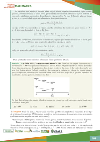 109
Ao trabalhar uma sequência didática sobre funções afins e progressões aritméticas a partir dessa
questão, convém ressaltar o papel dessa propriedade fundamental, utilizando-a para deduzir as
expressões algébricas corriqueiras dessas funções e progressões. No caso de funções afins da forma
y = ax + b, a propriedade pode ser reformulada da seguinte maneira:
y(x) =
y(x − h) + y(x + h)
2
,
ou seja, o valor de y associado a x é igual a média aritmética dos valores de y nos pontos x − h e
x + h à mesma distância h  0 de x. De fato,
a(x − h) + b + a(x + h) + b
2
= ax + b = y(x).
Finalmente, observe que, considerando os valores de y apenas para valores naturais de x, isto é, para
x = 1, 2, . . . , n, . . ., obtemos uma progressão aritmética, ou seja, os valores
y(n) = b + an = (a + b) + a(n − 1) = y(1) + a(n − 1)
estão em progressão aritmética com razão a. Assim
y(n − 1) + y(n + 1)
2
= y(n).
Para aprofundar esses conceitos, estudemos outra questão do ENEM.
Questão 110 — ENEM 2022, Caderno Amarelo, Questão 180. Uma loja de roupas fixou uma meta
de vendas de 77 000 reais para um determinado mês de 30 dias. O gráfico mostra o volume de vendas
dessa loja, em real, nos dez primeiros dias do mês e entre o dia dez e o dia vinte desse mês, nos
seus dois únicos setores (infantil e adulto). Suponha que a variação no volume de vendas, para o
período registrado, tenha se dado de forma linear, como mostrado no gráfico, e que essa tendência se
mantenha a mesma para os próximos dez dias.
Ao final do trigésimo dia, quanto faltará no volume de vendas, em real, para que a meta fixada para
o mês seja alcançada?
A) 5 000 B) 7 000 C) 11 000 D) 18 000 E) 29 000
Solução. Uma vez mais, a “chave” para resolver a questão está explícita no enunciado. Nesse tipo
de problema, frequente no ENEM, preste atenção às partes relevantes do enunciado, como as seguintes
(onde destacamos as palavras mais importantes):
“Suponha que a variação no volume de vendas, para o período registrado, tenha se dado de forma
linear, como mostrado no gráfico, e que essa tendência se mantenha a mesma (...)”
De acordo com a linha contínua (“adulto”) no gráfico, do dia x0 = 10 para o dia x1 = 20, o volume de
vendas no setor adulto passa de y0 = 18 000 para y1 = 15 000. Assim, a taxa de variação do volume
 