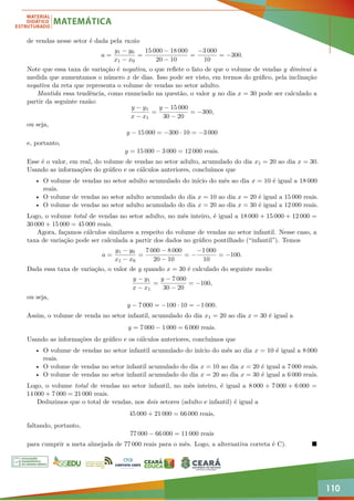 110
de vendas nesse setor é dada pela razão
a =
y1 − y0
x1 − x0
=
15 000 − 18 000
20 − 10
=
−3 000
10
= −300.
Note que essa taxa de variação é negativa, o que reflete o fato de que o volume de vendas y diminui a
medida que aumentamos o número x de dias. Isso pode ser visto, em termos do gráfico, pela inclinação
negativa da reta que representa o volume de vendas no setor adulto.
Mantida essa tendência, como enunciado na questão, o valor y no dia x = 30 pode ser calculado a
partir da seguinte razão:
y − y1
x − x1
=
y − 15 000
30 − 20
= −300,
ou seja,
y − 15 000 = −300 · 10 = −3 000
e, portanto,
y = 15 000 − 3 000 = 12 000 reais.
Esse é o valor, em real, do volume de vendas no setor adulto, acumulado do dia x1 = 20 ao dia x = 30.
Usando as informações do gráfico e os cálculos anteriores, concluímos que
• O volume de vendas no setor adulto acumulado do início do mês ao dia x = 10 é igual a 18 000
reais.
• O volume de vendas no setor adulto acumulado do dia x = 10 ao dia x = 20 é igual a 15 000 reais.
• O volume de vendas no setor adulto acumulado do dia x = 20 ao dia x = 30 é igual a 12 000 reais.
Logo, o volume total de vendas no setor adulto, no mês inteiro, é igual a 18 000 + 15 000 + 12 000 =
30 000 + 15 000 = 45 000 reais.
Agora, façamos cálculos similares a respeito do volume de vendas no setor infantil. Nesse caso, a
taxa de variação pode ser calculada a partir dos dados no gráfico pontilhado (“infantil”). Temos
a =
y1 − y0
x1 − x0
=
7 000 − 8 000
20 − 10
= −
−1 000
10
= −100.
Dada essa taxa de variação, o valor de y quando x = 30 é calculado do seguinte modo:
y − y1
x − x1
=
y − 7 000
30 − 20
= −100,
ou seja,
y − 7 000 = −100 · 10 = −1 000.
Assim, o volume de venda no setor infantil, acumulado do dia x1 = 20 ao dia x = 30 é igual a
y = 7 000 − 1 000 = 6 000 reais.
Usando as informações do gráfico e os cálculos anteriores, concluímos que
• O volume de vendas no setor infantil acumulado do início do mês ao dia x = 10 é igual a 8 000
reais.
• O volume de vendas no setor infantil acumulado do dia x = 10 ao dia x = 20 é igual a 7 000 reais.
• O volume de vendas no setor infantil acumulado do dia x = 20 ao dia x = 30 é igual a 6 000 reais.
Logo, o volume total de vendas no setor infantil, no mês inteiro, é igual a 8 000 + 7 000 + 6 000 =
14 000 + 7 000 = 21 000 reais.
Deduzimos que o total de vendas, nos dois setores (adulto e infantil) é igual a
45 000 + 21 000 = 66 000 reais,
faltando, portanto,
77 000 − 66 000 = 11 000 reais
para cumprir a meta almejada de 77 000 reais para o mês. Logo, a alternativa correta é C). 
 