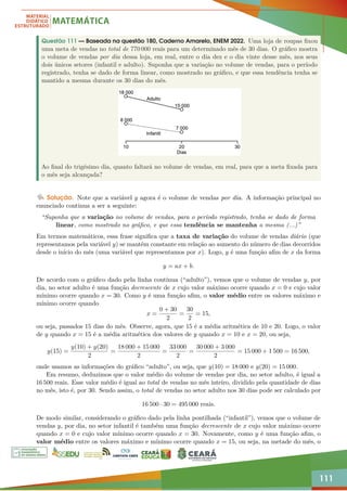 111
Questão 111 — Baseada na questão 180, Caderno Amarelo, ENEM 2022. Uma loja de roupas fixou
uma meta de vendas no total de 770 000 reais para um determinado mês de 30 dias. O gráfico mostra
o volume de vendas por dia dessa loja, em real, entre o dia dez e o dia vinte desse mês, nos seus
dois únicos setores (infantil e adulto). Suponha que a variação no volume de vendas, para o período
registrado, tenha se dado de forma linear, como mostrado no gráfico, e que essa tendência tenha se
mantido a mesma durante os 30 dias do mês.
Ao final do trigésimo dia, quanto faltará no volume de vendas, em real, para que a meta fixada para
o mês seja alcançada?
Solução. Note que a variável y agora é o volume de vendas por dia. A informação principal no
enunciado continua a ser a seguinte:
“Suponha que a variação no volume de vendas, para o período registrado, tenha se dado de forma
linear, como mostrado no gráfico, e que essa tendência se mantenha a mesma (...)”
Em termos matemáticos, essa frase significa que a taxa de variação do volume de vendas diário (que
representamos pela variável y) se mantém constante em relação ao aumento do número de dias decorridos
desde o início do mês (uma variável que representamos por x). Logo, y é uma função afim de x da forma
y = ax + b.
De acordo com o gráfico dado pela linha contínua (“adulto”), vemos que o volume de vendas y, por
dia, no setor adulto é uma função decrescente de x cujo valor máximo ocorre quando x = 0 e cujo valor
mínimo ocorre quando x = 30. Como y é uma função afim, o valor médio entre os valores máximo e
mínimo ocorre quando
x =
0 + 30
2
=
30
2
= 15,
ou seja, passados 15 dias do mês. Observe, agora, que 15 é a média aritmética de 10 e 20. Logo, o valor
de y quando x = 15 é a média aritmética dos valores de y quando x = 10 e x = 20, ou seja,
y(15) =
y(10) + y(20)
2
=
18 000 + 15 000
2
=
33 000
2
=
30 000 + 3 000
2
= 15 000 + 1 500 = 16 500,
onde usamos as informações do gráfico “adulto”, ou seja, que y(10) = 18 000 e y(20) = 15 000.
Em resumo, deduzimos que o valor médio do volume de vendas por dia, no setor adulto, é igual a
16 500 reais. Esse valor médio é igual ao total de vendas no mês inteiro, dividido pela quantidade de dias
no mês, isto é, por 30. Sendo assim, o total de vendas no setor adulto nos 30 dias pode ser calculado por
16 500 · 30 = 495 000 reais.
De modo similar, considerando o gráfico dado pela linha pontilhada (“infantil”), vemos que o volume de
vendas y, por dia, no setor infantil é também uma função decrescente de x cujo valor máximo ocorre
quando x = 0 e cujo valor mínimo ocorre quando x = 30. Novamente, como y é uma função afim, o
valor médio entre os valores máximo e mínimo ocorre quando x = 15, ou seja, na metade do mês, o
 