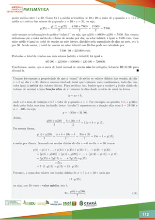112
ponto médio entre 0 e 30. Como 15 é a média aritmética de 10 e 20, o valor de y quando x = 15 é a
média aritmética dos valores de y quando x = 10 e x = 20, ou seja,
y(15) =
y(10) + y(20)
2
=
8 000 + 7 000
2
=
15 000
2
= 7 500,
onde usamos as informações do gráfico “infantil”, ou seja, que y(10) = 8 000 e y(20) = 7 000. Em resumo,
deduzimos que o valor médio do volume de vendas por dia, no setor infantil, é igual a 7 500 reais. Esse
valor médio é igual ao total de vendas no mês inteiro, dividido pela quantidade de dias no mês, isto é,
por 30. Sendo assim, o total de vendas no setor infantil nos 30 dias pode ser calculado por
7 500 · 30 = 225 000 reais.
Portanto, o total de vendas nos dois setores (adulto e infantil) foi igual a
495 000 + 225 000 = 500 000 + 220 000 = 720 000.
Concluímos, assim, que a meta do total mensal de vendas não foi atingida, faltando R$ 50 000 para
alcançá-la. 
Usamos fortemente a propriedade de que a “soma” de todos os valores diários das vendas, do dia
x = 0 ao dia x = 30, daria o mesmo resultado total que teríamos, caso vendêssemos, todo dia, um
valor igual à média dos valores diários. Para verificar isso, lembre que a variável y (valor diário do
volume de vendas) é uma função afim de x (número de dias desde o início do mês) da forma
y = ax + b,
onde a é a taxa de variação e b é o valor de y quando x = 0. Por exemplo, na questão 110, o gráfico
dado pela linha contínua inclinada (setor “adulto”) representava a função afim com b = 21 000 e
a = −300, ou seja,
y = −300x + 21 000.
Assim,
y(0) + y(30)
2
=
b + 30a + b
2
= 15a + b = y(15).
Da mesma forma,
y(1) + y(29)
2
=
a + b + 29a + b
2
=
30a + 2b
2
= 15a + b = y(15),
e assim por diante. Somando as vendas diárias do dia x = 0 ao dia x = 30, temos
y(0) + y(1) + . . . + y(14) + y(15) + y(16) + . . . + y(29) + y(30)
= y(0) + y(30)

+ y(1) + y(29)

+ . . . + y(14) + y(16)

+ y(15)
= 2y(15) + 2y(15) + . . . + 2y(15)
| {z }
7 vezes
+y(15)
= 7 · 2 · y(15) + y(15) = 15 · y(15)
Portanto, a soma dos valores das vendas diárias de x = 0 a x = 30 e dada por
15 · y(15),
ou seja, por 30 vezes o valor médio, isto é,
30 ·
y(0) + y(30)
2
, (18)
 