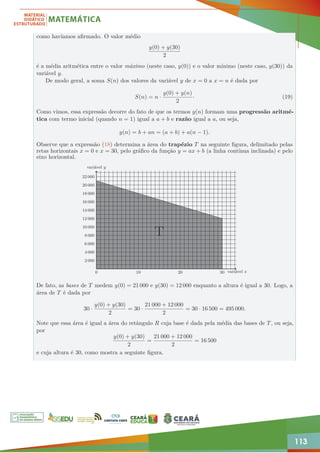 113
como havíamos afirmado. O valor médio
y(0) + y(30)
2
é a média aritmética entre o valor máximo (neste caso, y(0)) e o valor mínimo (neste caso, y(30)) da
variável y.
De modo geral, a soma S(n) dos valores da variável y de x = 0 a x = n é dada por
S(n) = n ·
y(0) + y(n)
2
· (19)
Como vimos, essa expressão decorre do fato de que os termos y(n) formam uma progressão aritmé-
tica com termo inicial (quando n = 1) igual a a + b e razão igual a a, ou seja,
y(n) = b + an = (a + b) + a(n − 1).
Observe que a expressão (18) determina a área do trapézio T na seguinte figura, delimitado pelas
retas horizontais x = 0 e x = 30, pelo gráfico da função y = ax + b (a linha contínua inclinada) e pelo
eixo horizontal.
0 10 20 30
2 000
4 000
6 000
8 000
10 000
12 000
14 000
16 000
18 000
20 000
22 000
T
variável x
variável y
De fato, as bases de T medem y(0) = 21 000 e y(30) = 12 000 enquanto a altura é igual a 30. Logo, a
área de T é dada por
30 ·
y(0) + y(30)
2
= 30 ·
21 000 + 12 000
2
= 30 · 16 500 = 495 000.
Note que essa área é igual a área do retângulo R cuja base é dada pela média das bases de T, ou seja,
por
y(0) + y(30)
2
=
21 000 + 12 000
2
= 16 500
e cuja altura é 30, como mostra a seguinte figura.
 
