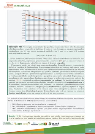 114
0 10 20 30
2 000
4 000
6 000
8 000
10 000
12 000
14 000
16 000
18 000
20 000
22 000
R
variável x
variável y
Observação 0.30 Nas soluções e comentários das questões, estamos abordando fatos fundamentais
sobre funções afins e progressões aritméticas. O ponto de vista é sempre de que, particularizando a
função afim y = ax + b para valores naturais da variável x, isto é, para x = n com n ∈ N, obtemos
uma progressão aritmética
y(n) = (a + b) + a(n − 1).
Convém, motivados pela discussão anterior sobre somas e médias aritméticas dos termos de uma
progressão aritmética, representar geometricamente a expressão (19) para a soma dos termos de
x = 0 a x = n da progressão aritmética em termos de áreas de trapézios.
Propomos, a seguir, um roteiro para apresentação gradual dessas ideias sobre representações
algébricas e gráficas de funções afins e de progressões aritméticas, ao longo do qual surgem várias
oportunidades para a discussão, com os alunos, sobre conhecimentos e habilidades básicos que precisem
ser recompostos. Esse roteiro será pontuado por questões ou tarefas que devem ser trabalhadas pelos
alunos. É importante que o professor acompanhe os alunos na execução dessas tarefas, identificando
as eventuais dificuldades manifestas por eles e que podem ser as razões primordiais de problemas de
aprendizagem entre alguns alunos. Iniciamos, aproveitando os gráficos apresentados no contexto das
questões 110 e 111, retomando a noção de coordenadas cartesianas. Em seguida, avançamos para
questões que envolvem a representação algébrica ou gráfica de relações de proporcionalidade (e
de linearidade) entre variáveis (ou entre suas variações). Em particular, apresentamos exercícios e
problemas relativos à identificação e interpretação dos coeficientes na expressão algébrica de funções
afins. Finalizamos com a discussão sobre somas e áreas, como antecipada na discussão anterior.
Veremos como a área delimitada pelo gráfico de uma função afim pode ser expressa em termos de
funções quadráticas, o que nos conduz ao início de um novo percurso.
As próximas atividades trabalham conhecimentos e habilidades relativas aos seguintes descritores da
Matriz de Referência do SAEB (terceira série do Ensino Médio):
• D29 - Resolver problema que envolva função exponencial.
• D27 - Identificar a representação algébrica e/ou gráfica de uma função exponencial.
• D28 - Identificar a representação algébrica e/ou gráfica de uma função logarítmica reconhecendo-a
como inversa da função exponencial.
Questão 112 Os cientistas usam modelos matemáticos para estudar como uma doença causada por
vírus se espalha em uma população, usando dados sobre contágio. Em um modelo bastante simples,
 