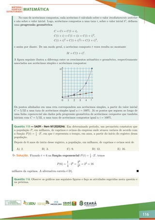 116
No caso de acréscimos compostos, cada acréscimo é calculado sobre o valor imediatamente anterior
e não sobre o valor inicial. Logo, acréscimos compostos a uma taxa i, sobre o valor inicial C, definem
uma progressão geométrica:
C + Ci = C(1 + i),
C(1 + i) + C(1 + i)i = C(1 + i)2
,
C(1 + i)2
+ C(1 + i)2
i = C(1 + i)3
,
e assim por diante. De um modo geral, o acréscimo composto t vezes resulta no montante
M = C(1 + i)t
.
A figura seguinte ilustra a diferença entre os crescimentos aritmético e geométrico, respectivamente
associados aos acréscimos simples e acréscimos compostos:
0 1 2 3 4 t
M
Os pontos alinhados em uma reta correspondem aos acréscimos simples, a partir do valor inicial
C = 5/32 a uma taxa de acréscimos simples igual a i = 100%. Já os pontos que seguem ao longo de
uma linha exponencial são dados pela progressão geométrica de acréscimos compostos que também
iniciam com C = 5/32, a uma taxa de acréscimos compostos igual a i = 100%.
Questão 115 — SAEPI - Item M120282H6. Em determinado período, um pecuarista constatou que
a população P, em milhares, de caprinos e ovinos da empresa onde atuava variava de acordo com
a função P(t) = 1
4 · 2t, em que t representa o tempo, em anos, a partir do início do registro dessa
população.
Depois de 6 anos do início desse registro, a população, em milhares, de caprinos e ovinos será de
A) 2. B) 3. C) 9. D) 12. E) 16.
Solução. Fixando t = 6 na função exponencial P(t) = 1
4 · 2t, temos
P(6) =
1
4
· 26
=
26
22
= 24
= 16
milhares da caprinos. A alternativa correta é D). 
Questão 116 Observe os gráficos nas seguintes figuras e faça as atividades sugeridas nesta questão e
na próxima.
 