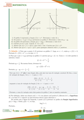 117
−1 1 2 3
−1
1
2
3
4
5
I
II
−2 −1 1 2 3
4
c
d
III
i) O gráfico I representa a função f(x) = ax. Determine o valor de a.
ii) Os pontos (−1, y0) e (2, y1) pertencem ao gráfico I. Determine o valor de y1 − y0.
iii) O gráfico II representa a função g(x) = logb x. Determine o valor de b.
iv) Calcule g(1/4) e g(4). Calcule f(−2) e f(2).
v) Mostre que f(x + 1) = 2f(x), para todo x real. Conclua que f(x) = 2x.
vi) Mostre que g(xx0) = g(x) + g(x0), para quaisquer números reais x, x0 positivos.
Solução. i) Note que o ponto (1, 2) pertence ao gráfico I. Logo, se x = 1, então y = f(1) = 2.
Portanto 2 = f(1) = a1 = a, ou seja, a = 1.
ii) Para que o par (−1, y0) pertença ao gráfico I, é preciso que y0 = f(−1). Como a = 2 (vide questão i)
anterior), temos
f(−1) = 2−1
=
1
2
.
Portanto y0 = 1
2. Da mesma forma, devemos ter
y1 = f(2) = 22
= 4.
Portanto, y1 − y0 = 4 − 1
2 = 7
2.
Note que f(x) = 2x não é uma função afim, pois não tem taxa de variação constante De fato, a taxa
de variação da função f de x = −1 para x = 0 é
f(0) − f(−1)
0 − (−1)
=
1 − 1
2
1
=
1
2
,
enquanto a taxa de variação da função f de x = −1 para x = 2 é
f(2) − f(−1)
2 − (−1)
=
y1 − y0
2 − (−1)
=
4 − 1
2
3
=
7/2
3
=
7
6
·
Portanto, a taxa de variação entre dois pontos do gráfico I não se mantém constante.
iii) Por definição, dados um número real x  0 e um número real positivo b, diferente de 1, o logaritmo
de x na base b é o expoente ao qual devemos elevar b para obtermos x.
De acordo com a figura da esquerda, o ponto (2, 1) pertence ao gráfico da função logarítmica
g(x) = logb x. Então, g(2) = 1, ou seja,
logb 2 = 1.
Portanto,
b1
= 2,
 
