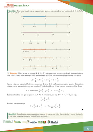 10
Questão 6 Nas retas numéricas a seguir, quais frações correspondem aos pontos A, B, C, D, E, F,
G, H, I, J, K e L?
0 A 1
0 1/4 B C 1
0 1/3 D 1
0 1/6 2/6 E F 1
0 1/12 G H 1
0
0
0
0
0
0
0
0
0
0
0
0
0 2/12 I J 1
0
0
0
0
0 3/12 K L 1
Solução. Observe que os pontos A, B, E e H coincidem com o ponto que fica à mesma distância
de 0 e de 1. Logo, esse ponto divide o segmento de reta de 0 a 1 em duas partes iguais e, portanto,
A =
1
2
= B =
2
4
= E =
3
6
= H =
6
12
·
Agora, veja que o ponto G divide o segmento de reta de 0 a H em duas partes iguais. Além disso,
observe que o segmento de reta que contém G está dividido em 12 partes com mesma medida. Logo,
G = metade de
1
2
=
1
2
·
1
2
=
1
4
e G =
3
12
=
1
4
·
Podemos também ver que os pontos D, F, J e K coincidem, ou seja D = F = J = K, ou seja,
2
3
=
4
6
=
8
12
·
Por fim, verificamos que
C =
3
4
= L =
9
12
e I =
4
12
=
2
6
=
1
3
·

Questão 7 Usando as retas numéricas na questão 6, encontre o valor da incógnita x ou da incógnita
y em cada uma das seguintes equivalências de frações.
 