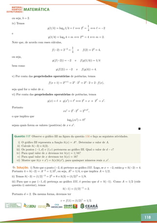 118
ou seja, b = 2.
iv) Temos
g(1/4) = log2 1/4 = ` ⇐⇒ 2`
=
1
4
⇐⇒ ` = −2
e
g(1/4) = log2 4 = m ⇐⇒ 2m
= 4 ⇐⇒ m = 2.
Note que, de acordo com esses cálculos,
f(−2) = 2−2
=
1
4
e f(2) = 22
= 4,
ou seja,
g(f(−2)) = −2 e f(g(1/4)) = 1/4
bem como
g(f(2)) = −2 e f(g(4)) = 4.
v) Por conta das propriedades operatórias de potências, temos
f(x + 1) = 2x+1
= 2x
· 21
= 2x
· 2 = 2 · f(x),
seja qual for o valor de x.
vi) Por conta das propriedades operatórias de potências, temos
g(x) = ` e g(x0
) = `0
⇐⇒ 2`
= x e 2`0
= x0
.
Portanto
xx0
= 2`
· 2`0
= 2`+`0
,
o que implica que
log2(xx0
) = ``0
sejam quais forem os valores (positivos) de x e x0.

Questão 117 Observe o gráfico III na figura da questão 116 e faça as seguintes atividades.
i) O gráfico III representa a função h(x) = Ax. Determine o valor de A.
ii) Calcule h(−3) e h(3).
iii) Os pontos (−1, d) e (1,c) pertencem ao gráfico III. Qual o valor de d − c?
iv) Para qual valor de x devemos ter h(x) = 1/16?
v) Para qual valor de x devemos ter h(x) = 16?
vi) Mostre que h(x + x0) = h(x)h(x0), para quaisquer números reais x, x0.
Solução. i) Note que o ponto (−2, 4) pertence ao gráfico III. Logo, se x = −2, então y = h(−2) = 4.
Portanto 4 = h(−2) = A−2 = 1/A2, ou seja, A2 = 1/4, o que implica A = 1/2.
ii) Temos h(−3) = (1/2)−3 = 23 = 8 e h(3) = (1/2)3 = 1/8.
iii) Para que o par (−1, d) pertença ao gráfico III, é preciso que d = h(−1). Como A = 1/2 (vide
questão i) anterior), temos
h(−1) = (1/2)−1
= 2.
Portanto d = 2. Da mesma forma, devemos ter
c = f(1) = (1/2)1
= 1/2.
 