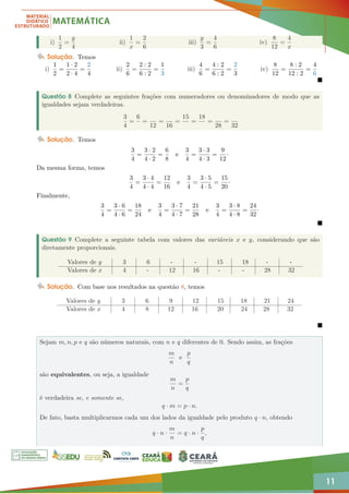 11
i)
1
2
=
y
4
ii)
1
x
=
2
6
iii)
y
3
=
4
6
iv)
8
12
=
4
x
Solução. Temos
i)
1
2
=
1 · 2
2 · 4
=
2
4
ii)
2
6
=
2 : 2
6 : 2
=
1
3
iii)
4
6
=
4 : 2
6 : 2
=
2
3
iv)
8
12
=
8 : 2
12 : 2
=
4
6

Questão 8 Complete as seguintes frações com numeradores ou denominadores de modo que as
igualdades sejam verdadeiras.
3
4
=
6
=
12
=
16
=
15
=
18
=
28
=
32
Solução. Temos
3
4
=
3 · 2
4 · 2
=
6
8
e
3
4
=
3 · 3
4 · 3
=
9
12
·
Da mesma forma, temos
3
4
=
3 · 4
4 · 4
=
12
16
e
3
4
=
3 · 5
4 · 5
=
15
20
·
Finalmente,
3
4
=
3 · 6
4 · 6
=
18
24
e
3
4
=
3 · 7
4 · 7
=
21
28
e
3
4
=
3 · 8
4 · 8
=
24
32
·

Questão 9 Complete a seguinte tabela com valores das variáveis x e y, considerando que são
diretamente proporcionais.
Valores de y 3 6 - - 15 18 - -
Valores de x 4 - 12 16 - - 28 32
Solução. Com base nos resultados na questão 8, temos
Valores de y 3 6 9 12 15 18 21 24
Valores de x 4 8 12 16 20 24 28 32

Sejam m, n, p e q são números naturais, com n e q diferentes de 0. Sendo assim, as frações
m
n
e
p
q
são equivalentes, ou seja, a igualdade
m
n
=
p
q
é verdadeira se, e somente se,
q · m = p · n.
De fato, basta multiplicarmos cada um dos lados da igualdade pelo produto q · n, obtendo
q · n ·
m
n
= q · n ·
p
q
,
 