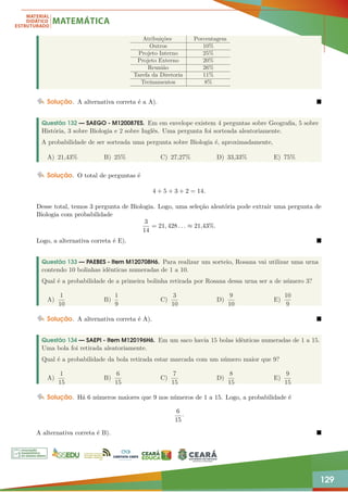 129
Atribuições Porcentagem
Outros 10%
Projeto Interno 25%
Projeto Externo 20%
Reunião 26%
Tarefa da Diretoria 11%
Treinamentos 8%
Solução. A alternativa correta é a A). 
Questão 132 — SAEGO - M120087ES. Em em envelope existem 4 perguntas sobre Geografia, 5 sobre
História, 3 sobre Biologia e 2 sobre Inglês. Uma pergunta foi sorteada aleatoriamente.
A probabilidade de ser sorteada uma pergunta sobre Biologia é, aproximadamente,
A) 21,43% B) 25% C) 27,27% D) 33,33% E) 75%
Solução. O total de perguntas é
4 + 5 + 3 + 2 = 14.
Desse total, temos 3 pergunta de Biologia. Logo, uma seleção aleatória pode extrair uma pergunta de
Biologia com probabilidade
3
14
= 21, 428 . . . ≈ 21,43%.
Logo, a alternativa correta é E). 
Questão 133 — PAEBES - Item M120708H6. Para realizar um sorteio, Rosana vai utilizar uma urna
contendo 10 bolinhas idênticas numeradas de 1 a 10.
Qual é a probabilidade de a primeira bolinha retirada por Rosana dessa urna ser a de número 3?
A)
1
10
B)
1
9
C)
3
10
D)
9
10
E)
10
9
Solução. A alternativa correta é A). 
Questão 134 — SAEPI - Item M120196H6. Em um saco havia 15 bolas idênticas numeradas de 1 a 15.
Uma bola foi retirada aleatoriamente.
Qual é a probabilidade da bola retirada estar marcada com um número maior que 9?
A)
1
15
B)
6
15
C)
7
15
D)
8
15
E)
9
15
Solução. Há 6 números maiores que 9 nos números de 1 a 15. Logo, a probabilidade é
6
15
·
A alternativa correta é B). 
 
