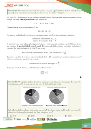 130
Questão 135 Considerando o contexto da questão 134, qual a probabilidade da bola retirada estar
marcada com um número maior que 9, sabendo-se que esse número é ímpar?
Solução. A informação de que o número retirado é ímpar restringe nosso conjunto de possibilidades,
ou seja, restringe o espaço amostral, que passa a ser
I = {1, 3, 5, 7, 9, 11, 13, 15}.
Desses números, aqueles maiores que 9 são
M = {11, 13, 15}.
Portanto, a probabilidade de retirar-se um número maior que 9, dentre os números ímpares, é
número de elementos de M
número de elementos de I
=
3
8
·
O fato de termos uma informação disponível sobre o evento aleatório modifica a probabilidade: temos
um exemplo de probabilidade condicional. Podemos calculá-la segundo o seguinte raciocínio: o
conjunto dos números ímpares de 10 a 15 representa
Probabilidade do número ser ímpar e ser maior que 9 =
3
15
do espaço amostral de todos os números naturais de 1 a 15, enquanto que os números maiores que 9
(não necessariamente ímpares) representam
Probabilidade do número ser ímpar =
8
15
do espaço amostral. Assim, a probabilidade condicional seria
3/15
8/15
=
3
8
·

Questão 136 Os seguintes gráficos de setores mostram os percentuais de desempenho dos alunos de
duas turmas, A e B, do nono ano em um teste de Matemática na escola:
Sabendo que 2/5 dos alunos estão na turma A e 3/5 dos alunos na turma B, qual o percentual de
alunos com desempenho adequado nas duas turmas ao todo?
A) 45 % B) 46 % C) 50 % D) 90 %
 