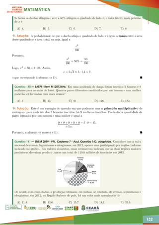 132
Se todos os dardos atingem o alvo e 50% atingem o quadrado de lado x, o valor inteiro mais próximo
de x é
A) 4. B) 5. C) 6. D) 7. E) 8.
Solução. A probabilidade de que o dardo atinja o quadrado de lado x é igual a razão entre a área
desse quadrado e a área total, ou seja, igual a
x2
100
·
Portanto,
x2
100
= 50% =
50
100
·
Logo, x2 = 50 = 2 · 25. Assim,
x = 5
√
2 ≈ 5 · 1,4 = 7,
o que corresponde à alternativa D). 
Questão 140 — SAEPI - Item M120124H6. Em uma academia de dança foram inscritos 5 homens e 9
mulheres para as aulas de forró. Quantos pares diferentes constituídos por um homem e uma mulher
poderão ser formados com esses alunos?
A) 5 B) 45 C) 91 D) 126. E) 183.
Solução. Este é um exemplo de questão em que podemos usar o princípio multiplicativo de
contagem: para cada um dos 5 homens inscritos, há 9 mulheres inscritas. Portanto, a quantidade de
pares formados por um homem e uma mulher é igual a
9 + 9 + 9 + 9 + 9
| {z }
5 vezes
= 5 · 9 = 45.
Portanto, a alternativa correta é B). 
Questão 141 — ENEM 2019 - PPL, Caderno 7 - Azul, Questão 140, adaptada. Considere que a safra
nacional de cereais, leguminosas e oleaginosas, em 2012, aponte uma participação por região conforme
indicado no gráfico. Em valores absolutos, essas estimativas indicam que as duas regiões maiores
produtoras deveriam produzir juntas um total de 119,8 milhões de toneladas em 2012.
De acordo com esses dados, a produção estimada, em milhão de tonelada, de cereais, leguminosas e
oleaginosas, em 2012, na Região Sudeste do país, foi um valor mais aproximado de
A) 11,4. B) 13,6. C) 15,7. D) 18,1. E) 35,6.
 