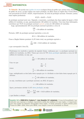 133
Solução. De acordo com o gráfico de setores na figura (forma de gráfico que, muitas vezes, chamamos
de gráfico de pizza), as duas regiões com maior produção, em 2012, foram as regiões Sul e Centro-Oeste,
com percentuais de 37,2% e 38,3%, respectivamente, do total da produção nacional. Portanto, juntas,
essas regiões produziram
37,2% + 38,3% = 75,5%
da produção nacional neste ano. Segundo o enunciado, a produção das duas regiões foi igual a 119,8
milhões de toneladas, ou seja, aproximadamente 120 milhões de toneladas. Com essas duas informações,
concluímos que 75,5% da produção nacional equivale a cerca de 120 milhões de toneladas.
Logo, aproximadamente 25% da produção nacional equivalem a cerca de
120
3
= 40 milhões de toneladas.
Portanto, 100% da produção nacional equivalem a cerca de
40×4 = 160 milhões de toneladas.
Como a Região Sudeste produziu 11,4% deste total, sua produção equivale a
11
100
×160 = 18,24 milhões de toneladas
o que corresponde à letra D). 
Poderíamos ter resolvido a questão da seguinte forma: indicamos por x a produção nacional em
milhões de toneladas, em 2012. Vimos que cerca de 75% desta produção equivalem a cerca de 120
milhões de toneladas, ou seja, que
75
100
x = 120 milhões de toneladas.
Uma vez que
75
100
=
3
4
temos
3
4
x = 120 milhões de toneladas.
Logo, multiplicando os dois lados desta equação por 4 e dividindo os dois lados desta equação por 3,
obtemos
x =
4
3
×120 milhões de toneladas,
ou seja, concluímos que a produção nacional, em 2012, foi igual a
x = 160 milhões de toneladas.
Agora, precisamos calcular 11,4% desta produção, ou seja,
11,4
100
x =
11,4
100
×160 = 18,24 milhões de toneladas,
o que finaliza a solução.
Questão 142 — ENEM 2014, Caderno 7 - Azul, Questão 137, adaptada. A taxa de fecundidade é um
indicador que expressa a condição reprodutiva média das mulheres de uma região, e é importante
para uma análise da dinâmica demográfica dessa região. A tabela apresenta os dados obtidos pelos
Censos de 2000 e 2010, feitos pelo IBGE, com relação à taxa de fecundidade no Brasil.
 