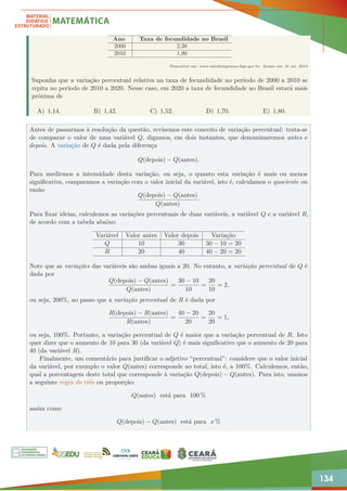 134
Ano Taxa de fecundidade no Brasil
2000 2,38
2010 1,90
Disponível em: www.saladeimprensa.ibge.gov.br. Acesso em: 31 jul. 2013.
Suponha que a variação percentual relativa na taxa de fecundidade no período de 2000 a 2010 se
repita no período de 2010 a 2020. Nesse caso, em 2020 a taxa de fecundidade no Brasil estará mais
próxima de
A) 1,14. B) 1,42. C) 1,52. D) 1,70. E) 1,80.
Antes de passarmos à resolução da questão, revisemos este conceito de variação percentual: trata-se
de comparar o valor de uma variável Q, digamos, em dois instantes, que denominaremos antes e
depois. A variação de Q é dada pela diferença
Q(depois) − Q(antes).
Para medirmos a intensidade desta variação, ou seja, o quanto esta variação é mais ou menos
significativa, comparamos a variação com o valor inicial da variável, isto é, calculamos o quociente ou
razão
Q(depois) − Q(antes)
Q(antes)
·
Para fixar ideias, calculemos as variações percentuais de duas variáveis, a variável Q e a variável R,
de acordo com a tabela abaixo:
Variável Valor antes Valor depois Variação
Q 10 30 30 − 10 = 20
R 20 40 40 − 20 = 20
Note que as variações das variáveis são ambas iguais a 20. No entanto, a variação percentual de Q é
dada por
Q(depois) − Q(antes)
Q(antes)
=
30 − 10
10
=
20
10
= 2,
ou seja, 200%, ao passo que a variação percentual de R é dada por
R(depois) − R(antes)
R(antes)
=
40 − 20
20
=
20
20
= 1,
ou seja, 100%. Portanto, a variação percentual de Q é maior que a variação percentual de R. Isto
quer dizer que o aumento de 10 para 30 (da variável Q) é mais significativo que o aumento de 20 para
40 (da variável R).
Finalmente, um comentário para justificar o adjetivo “percentual”: considere que o valor inicial
da variável, por exemplo o valor Q(antes) corresponde ao total, isto é, a 100%. Calculemos, então,
qual a porcentagem deste total que corresponde à variação Q(depois) − Q(antes). Para isto, usamos
a seguinte regra de três ou proporção:
Q(antes) está para 100 %
assim como
Q(depois) − Q(antes) está para x %
 
