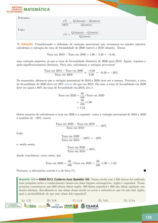 135
Portanto,
x%
100%
=
Q(depois) − Q(antes)
Q(antes)
·
Logo,
x% =
Q(depois) − Q(antes)
Q(antes)
·
Solução. Considerando a definição de variação percentual que revisamos no quadro anterior,
calculemos a variação da taxa de fecundidade de 2000 (antes) a 2010 (depois). Temos
Taxa em 2010 − Taxa em 2000 = 1,90 − 2,38 = −0,48,
uma variação negativa, já que a taxa de fecundidade diminuiu de 2000 para 2010. Agora, vejamos o
quão significativamente diminuiu. Para isso, calculamos a variação percentual
Taxa em 2010 − Taxa em 2000
Taxa em 2000
≈
−0,48
2,38
= −0,20 = −20%.
No enunciado, afirma-se que a variação percentual de 2010 a 2020 deve ser a mesma. Portanto, a taxa
de fecundidade de 2020 deve ser 20% menor do que em 2010. Ou seja, a taxa de fecundidade em 2020
deve ser igual a 80% da taxa de fecundidade em 2010, isto é,
Taxa em 2020 =
80
100
×Taxa em 2020
=
80
100
×1,90
= 1,52.
Outra maneira de calcularmos a taxa em 2020 é a seguinte: como a variação percentual de 2010 a 2020
é também de −20%, temos
Taxa em 2020 − Taxa em 2010
Taxa em 2010
= −20%.
Logo
Taxa em 2020
Taxa em 2010
− 100% = −20%
e, sendo assim,
Taxa em 2020
Taxa em 2010
= 80%,
donde concluímos, como antes, que
Taxa em 2020 =
80
100
×Taxa em 2020 =
80
100
×1,90 = 1,52.
Portanto, a alternativa correta é a de letra C). 
Questão 143 — ENEM 2013, Caderno Azul, Questão 150. Numa escola com 1 200 alunos foi realizada
uma pesquisa sobre o conhecimento desses em duas línguas estrangeiras: inglês e espanhol. Nessa
pesquisa constatou-se que 600 alunos falam inglês, 500 falam espanhol e 300 não falam qualquer um
desses idiomas. Escolhendo-se um aluno dessa escola ao acaso e sabendo-se que ele não fala inglês,
qual a probabilidade de que esse aluno fale espanhol?
A) 1/2. B) 5/8. C) 1/4. D) 5/6. E) 5/14.
 
