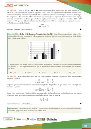 136
Solução. Como há 1 200 − 300 = 900 alunos que falam pelo menos uma das duas línguas; e há
600 + 500 = 1 100 que falam inglês ou espanhol (“ou”, aqui, não significa alternativas excludentes, mas
união de conjuntos), concluímos que 1 100−900 = 200 alunos falam as duas línguas (estão na intersecção
dos conjuntos). Há, portanto, 500 − 200 alunos que falam apenas espanhol. Considerando como espaço
amostral o conjunto dos alunos que não falam inglês, vemos que esse conjunto tem 300 + 300 = 600
alunos, os 300 que não falam nenhuma das duas línguas e os 300 que falam apenas espanhol. Assim, a
probabilidade desejada é igual a
300
300 + 300
=
1
2
,
o que corresponde à alternativa A). 
Questão 144 — ENEM 2013, Caderno Amarelo, Questão 141. Uma loja acompanhou o número de
compradores de dois produtos, A e B, durante os meses de janeiro, fevereiro e março de 2012. Com
isso, obteve este gráfico:
A loja sorteará um brinde entre os compradores do produto A e outro brinde entre os compradores
do produto B. Qual a probabilidade de que os dois sorteados tenham feito suas compras em fevereiro
de 2012?
A) 1/20. B) 3/242. C) 5/22. D) 6/25. E) 7/15.
Solução. A probabilidade de sortear um comprador do produto A que tenha feito a compra em
fevereiro é igual a
30
10 + 30 + 60
=
30
100
=
3
10
,
ao passo que a probabilidade de sortear um comprador do produto B que tenha feito a compra em
fevereiro é igual a
20
20 + 20 + 80
=
20
120
=
1
6
·
Como esses sorteios são (hipótese tácita no enunciado) independentes, a probabilidade de que ambos
ocorram é igual ao produto dessas probabilidades acima, ou seja, igual a
3
10
·
1
6
=
1
20
,
o que corresponde à alternativa A). 
Questão 145 A tabela seguinte mostra a distribuição, em percentuais, da população brasileira em
diferentes grupos de idade, nos anos de 1980 e 2010.
 