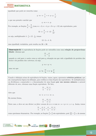 12
igualdade que pode ser reescrita como
q · m · n ·
1
n
= n · p · q ·
1
q
,
o que nos permite concluir que
q · m = n · p.
Por exemplo, as frações
3
4
e
9
12
(com m = 3, n = 4, p = 9 e q = 12) são equivalentes, pois
12 · 4 ·
3
4
= 4 · 12 ·
9
12
,
ou seja, multiplicando 4 · 1
4 e 12 · 1
12, temos
12 · 3 = 4 · 9,
uma igualdade verdadeira, pois resulta em 36 = 36.
Observação 0.2 A equivalência de frações pode ser entendida como uma relação de proporciona-
lidade: dizemos que
m
n
=
p
q
quando m está para n assim como p está para q, situação em que vale a igualdade do produto dos
meios e do produto dos extremos, ou seja,
q · m = p · n,
uma vez que
q · Z
n ·
m
Z
n
= n · A
q ·
p
A
q
Usando a definição acima de equivalência de frações, vamos, agora, apresentar critérios práticos, que
são consequências lógicas da definição, para verificar se duas frações são equivalentes. Se multiplicarmos
ou dividirmos o numerador e o denominador de uma fração por um mesmo número a natural
diferente de zero, obtemos uma fração equivalente. De fato,
m
n
=
m · a
n · a
,
visto que
m · n · a = n · m · a.
Da mesma forma,
m
n
=
m : a
n : a
·
Neste caso, a deve ser um divisor ou fator comum de m e n com m : a = p e n : a = q. Assim, temos
m
n
=
p · a
q · a
=
p
q
=
m : a
n : a
,
como queríamos demonstrar. Por exemplo, as frações 3
4 e 6
8 são equivalentes, pois 3·2
4·2 = 6
8 e, da mesma
 