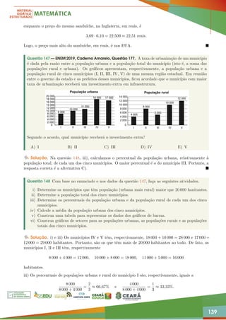 139
enquanto o preço do mesmo sanduíche, na Inglaterra, em reais, é
3,69 · 6,10 = 22,509 ≈ 22,51 reais.
Logo, o preço mais alto do sanduíche, em reais, é nos EUA. 
Questão 147 — ENEM 2019, Caderno Amarelo, Questão 177. A taxa de urbanização de um município
é dada pela razão entre a população urbana e a população total do município (isto é, a soma das
populações rural e urbana). Os gráficos apresentam, respectivamente, a população urbana e a
população rural de cinco municípios (I, II, III, IV, V) de uma mesma região estadual. Em reunião
entre o governo do estado e os prefeitos desses municípios, ficou acordado que o município com maior
taxa de urbanização receberá um investimento extra em infraestrutura.
Segundo o acordo, qual município receberá o investimento extra?
A) I B) II C) III D) IV E) V
Solução. Na questão 148, iii), calculamos o percentual da população urbana, relativamente à
população total, de cada um dos cinco municípios. O maior percentual é o do município III. Portanto, a
resposta correta é a alternativa C). 
Questão 148 Com base no enunciado e nos dados da questão 147, faça as seguintes atividades.
i) Determine os municípios que têm população (urbana mais rural) maior que 20 000 hanitantes.
ii) Determine a população total dos cinco municípios.
iii) Determine os percentuais da população urbana e da população rural de cada um dos cinco
municípios.
iv) Calcule a média da população urbana dos cinco municípios.
v) Construa uma tabela para representar os dados dos gráficos de barras.
vi) Construa gráficos de setores para as populações urbanas, as populações rurais e as populações
totais dos cinco municípios.
Solução. i) e iii) Os municípios IV e V têm, respectivamente, 18 000 + 10 000 = 28 000 e 17 000 +
12 000 = 29 000 habitantes. Portanto, são os que têm mais de 20 000 habitantes ao todo. De fato, os
municípios I, II e III têm, respectivamente
8 000 + 4 000 = 12 000, 10 000 + 8 000 = 18 000, 11 000 + 5 000 = 16 000
habitantes.
iii) Os percentuais de populações urbana e rural do município I são, respectivamente, iguais a
8 000
8 000 + 4 000
=
2
3
≈ 66,67% e
4 000
8 000 + 4 000
=
1
3
≈ 33,33%.
 