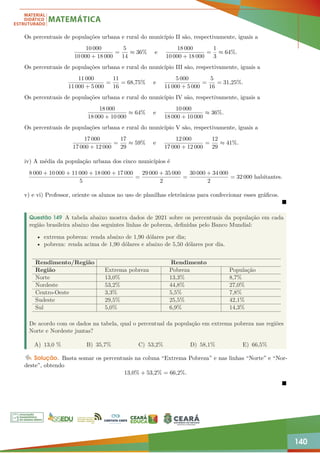 140
Os percentuais de populações urbana e rural do município II são, respectivamente, iguais a
10 000
10 000 + 18 000
=
5
14
≈ 36% e
18 000
10 000 + 18 000
=
1
3
≈ 64%.
Os percentuais de populações urbana e rural do município III são, respectivamente, iguais a
11 000
11 000 + 5 000
=
11
16
= 68,75% e
5 000
11 000 + 5 000
=
5
16
= 31,25%.
Os percentuais de populações urbana e rural do município IV são, respectivamente, iguais a
18 000
18 000 + 10 000
≈ 64% e
10 000
18 000 + 10 000
≈ 36%.
Os percentuais de populações urbana e rural do município V são, respectivamente, iguais a
17 000
17 000 + 12 000
=
17
29
≈ 59% e
12 000
17 000 + 12 000
=
12
29
≈ 41%.
iv) A média da população urbana dos cinco municípios é
8 000 + 10 000 + 11 000 + 18 000 + 17 000
5
=
29 000 + 35 000
2
=
30 000 + 34 000
2
= 32 000 habitantes.
v) e vi) Professor, oriente os alunos no uso de planilhas eletrônicas para confeccionar esses gráficos.

Questão 149 A tabela abaixo mostra dados de 2021 sobre os percentuais da população em cada
região brasileira abaixo das seguintes linhas de pobreza, definidas pelo Banco Mundial:
• extrema pobreza: renda abaixo de 1,90 dólares por dia;
• pobreza: renda acima de 1,90 dólares e abaixo de 5,50 dólares por dia.
Rendimento/Região Rendimento
Região Extrema pobreza Pobreza População
Norte 13,0% 13,3% 8,7%
Nordeste 53,2% 44,8% 27,0%
Centro-Oeste 3,3% 5,5% 7,8%
Sudeste 29,5% 25,5% 42,1%
Sul 5,0% 6,9% 14,3%
De acordo com os dados na tabela, qual o percentual da população em extrema pobreza nas regiões
Norte e Nordeste juntas?
A) 13,0 % B) 35,7% C) 53,2% D) 58,1% E) 66,5%
Solução. Basta somar os percentuais na coluna “Extrema Pobreza” e nas linhas “Norte” e “Nor-
deste”, obtendo
13,0% + 53,2% = 66,2%.

 